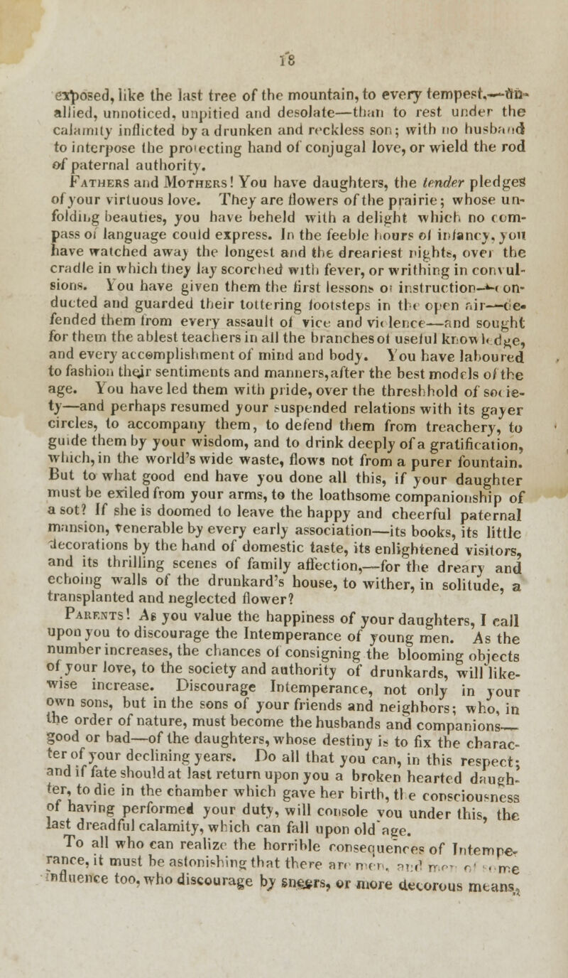 exposed, like the last tree of the mountain, to every tempest,—to- allied, unnoticed, unpitied and desolate—than to rest under the calamity inflicted by a drunken and reckless son; with no husband to interpose the proiecting hand of conjugal love, or wield the rod of paternal authority. Fathers and Mothers! You have daughters, the tender pledges of your virtuous love. They are flowers of the prairie; whose un- folding beauties, you have beheld with a delight which no com- pass oi language could express. In the feeble hours ©1 infancy, you have watched away the longest and the dreariest nights, over the cradle in which tney lay scorched with fever, or writhing in convul- sions. You have given them the first lessons o; instruction-M on- ducted and guarded their tottering footsteps in the open air—(de- fended them from every assault of vice and vie lence—and sought for them the ablest teachers in all the branches of useful know 1« d#e, and every accomplishment of mind and body. You have laboured to fashion thejr sentiments and manners,after the best models of the age. You have led them with pride, over the threshhold of so( ie- ty—and perhaps resumed your suspended relations with its gayer circles, to accompany them, to defend them from treachery, to guide them by your wisdom, and to drink deeply of a gratification, which, in the world's wide waste, flows not from a purer fountain. But to what good end have you done all this, if your daughter must be exiled from your arms, to the loathsome companionship of a sot? If she is doomed to leave the happy and cheerful paternal mansion, venerable by every early association—its books, its little 'decorations by the hand of domestic taste, its enlightened visitors, and its thrilling scenes of family affection,—for the dreary and echoing walls of the drunkard's house, to wither, in solitude, a transplanted and neglected flower? Parents! A$ you value the happiness of your daughters, I call upon you to discourage the Intemperance of young men. As the number increases, the chances of consigning the blooming objects of your love, to the society and authority of drunkards, wilflike- wise increase. Discourage Intemperance, not only in your own sons, but in the sons of your friends and neighbors; who, in the order of nature, must become the husbands and companions-^ good or bad—of the daughters, whose destiny is to fix the charac- ter of your declining years. Do all that you can, in this respect; and if fate should at last return upon you a broken hearted daugh- ter, to die in the chamber which gave her birth, the consciousness of having performed your duty, will console vou under this, the last dreadful calamity, which can fall upon old'age. To all who can realize the horrible conseouences of Intempe- rance, it must be astonishing that there ar. men. and mei of some influence too, who discourage by sneers, or more decorous means,