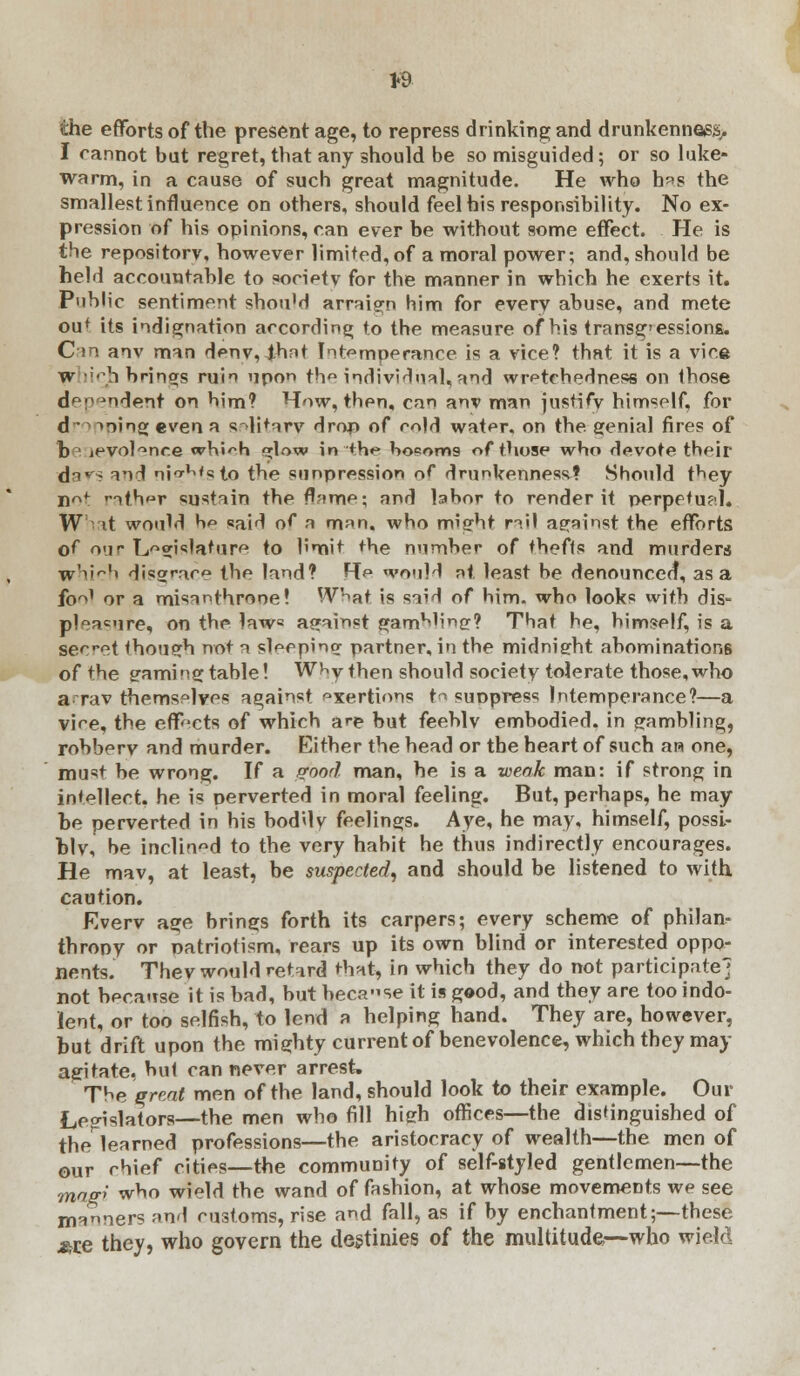 *9 the efforts of the present age, to repress drinking and drunkenness, I cannot but regret, that any should be so misguided; or so luke- warm, in a cause of such great magnitude. He who h«s the smallest influence on others, should feel his responsibility. No ex- pression of his opinions, can ever be without some effect. He is the repository, however limited, of a moral power; and, should be held accountable to society for the manner in which he exerts it. Public sentiment shouM arraign him for every abuse, and mete ou* its indignation according to the measure of his transgressions. Can anv man deny, ihnt Intemperance is a vice? that it is a vice w licb. brings ruin upon the individual,and wretchedness on those dependent on him? How, then, can anv man justify himself, for d ') Tning even a solitary drop of mid water, on the genial fires of b jpvol^nr.e whi^h <*low in the ho?oms of those who devote their da*^ and nigMsto the sunpression of drunkenness? Should t^ey nrv* rather sustain the fl-ime; and labor to render it perpetual. W it would be said of a m;m. who might rail against the efforts of our Legislature to limit the number of thefts and murders w'iir,,< disgrace the land? Re would at least be denounced, as a fo^' or a misanthrone! What is said of him. who looks with dis- pleasure, on the law« against gamming? That he, himself, is a secet though not a sleeping partner, in the midnight abominations of the gamingtable! W^y then should society tolerate those,who a rav themselves against exertions to simpress Intemperance?—a vire, the effects of which are but feeblv embodied, in gambling, robbery and murder. Either the head or the heart of such an one, must be wrong. If a pood man, he is a weak man: if strong in intellect, he is perverted in moral feeling. But, perhaps, he may be perverted in his boddy feelings. Aye, he may, himself, possi- bly, be inclined to the very habit he thus indirectly encourages. He mav, at least, be suspected, and should be listened to with caution. Everv age brings forth its carpers; every scheme of philan- throny or patriotism, rears up its own blind or interested oppo- nents. Thev would retard that, in which they do not participate; not because it is bad, but because it is good, and they are too indo- lent, or too selfish, to lend a helping hand. They are, however, but drift upon the mighty current of benevolence, which they may agitate, but can never arrest. The qreat men of the land, should look to their example. Our Legislators—the men who fill high offices—the distinguished of the learned professions—the aristocracy of wealth—the men of our chief cities—the community of self-styled gentlemen—the mag> who wield the wand of fashion, at whose movements we see manners nnd customs, rise and fall, as if by enchantment;—these *r.e they, who govern the destinies of the multitude.—who wield