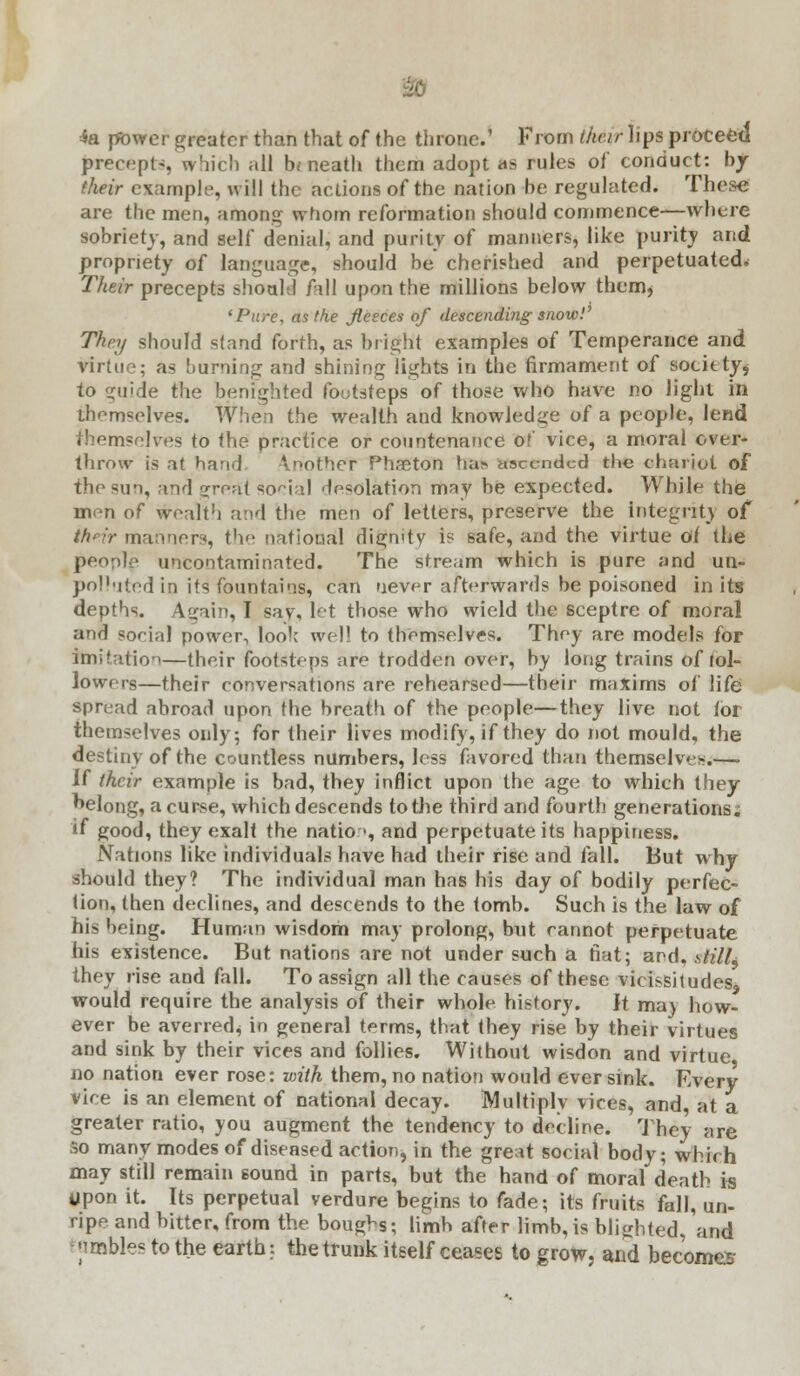 4a power greater than that of the throne.' From their lips proceed jnrecepts, which all hi neath them adopt as rules of conduct: by (heir example, will the actions of the nation he regulated. These: are the men, amon whom reformation should commence—where sobriety, and self denial, and purity of manners, like purity and propriety of language, should he cherished and perpetuated. Their precepts should fall upon the millions below them, 'Pure, as the fleeces of descending snow!' They should stand forth, as bright examples of Temperance and virtue; as burning and shining lights in the firmament of socitty* to guide the benighted footsteps of those who have no light in themselves. When the wealth and knowledge of a people, lend themsejves to the practice or countenance of vice, a moral over- throw is at hand Another Phaeton ha;-* ascended the chariot of the sun, and great social desolation may be expected. While the mpn of wealth and the men of letters, preserve the integrity of their manners, the national dign'ty is safe, and the virtue oi the people uncontaminnted. The stream which is pure and un- polhited in its fountains, can never afterwards be poisoned in its depths. Again, I say, let those who wield the sceptre of moral and social power, look well to themselves. They are models for imitation—their footsteps are trodden over, by long trains of fol- lowers—their conversations are rehearsed—their maxims of life spread abroad upon the breath of the people—they live not lor themselves only; for their lives modify, if they do not mould, the destiny of the countless numbers, less favored than themselves.—• if their example is bad, they inflict upon the age to which they belong, a curse, which descends to the third and fourth generations; « good, they exalt the natio >, and perpetuate its happiness. Nations like individuals have had their rise and fall. But why should they? The individual man has his day of bodily perfec- tion, then declines, and descends to the tomb. Such is the law of his being. Human wisdom may prolong, but cannot perpetuate his existence. But nations are not under such a fiat; and, sHIL they rise and fall. To assign all the causes of these vicissitudes, would require the analysis of their whole history. It ma) how- ever be averred, in general terms, that they rise by their virtues and sink by their vices and follies. Without wisdon and virtue no nation ever rose: with them, no nation would ever sink. Every vice is an element of national decay. Multiply vices, and, at a greater ratio, you augment the tendency to decline. They are so many modes of diseased action, in the great social body; which may still remain sound in parts, but the hand of moral death is upon it. Its perpetual verdure begins to fade; its fruits fall, un- ripe and bitter, from the bougVs; limb after limb, is blighted, and ;imbles to the earth;. the trunk itself ceases to grow, and becomes