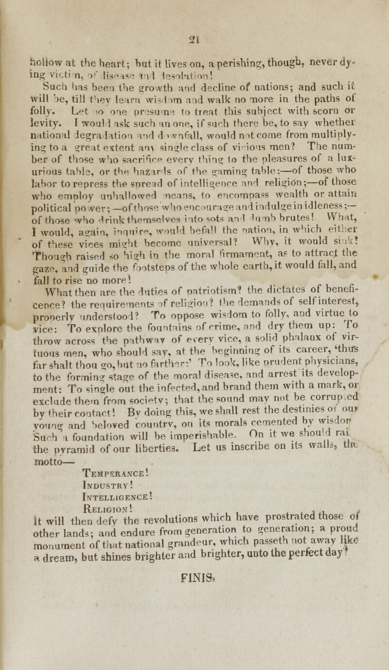 hollow at the heart; hut it lives on, a perishing, though, never dy- ing victim, o1' Ksease rnd lesolation! Such has been the growth and decline of nations; and such it will be, till they learn wisdom and walk no more in the paths of folly. L^t 10 one presume to treat this subject with scorn or levity. I woul 1 ask such an one, if such there be, to say whether national degradation nnd downfall, would not come from multiply- ing to a great extent an\ single class of vi'ious men? The num- ber of those who sacrihVe every thing to the pleasures of a lux- urious table, or the hazards of the gaming table;—of those who labor to repress the snre^d of intelligence and religion;—of those who emoloy unhallowed neans, to encompass wealth or attain political power; —of those who enc mrnge and indulge in idleness ;— of those who d rink themselves into sots an! lumb brutes! What, I would, again, inquire, would befall the nation, in which either of these vices might become universal? Why, it would sink! Though raised so high in the moral firmament, as to attract the gaze, and guide +he footsteps of the whole earth, it would fall, and fall to rise no more! What then are the duties of patriotism? the dictates of benefi- cence? the requirements of religion? the demands of self interest, pronerly understood? To oppose wisdom to folly, and virtue to Vice: To exolore the fountains of ^rime, find dry them up: To throw across the pathw^v of everv vice, a solid phalanx of vir- tuous men, who should say, at the beginning of its career, 4thu*s far shalt thou go, but no farther:' To look, like prudent physicians, to the forming stage of the moral disease, and arrest its develop- ment: To single out the infected, and brand them with a mark, or exclude them from society; that the sound may not be corrup.ed by their contact! Bv doing this, we shall rest the destinies ol ouj young and beloved country, on its morals cemented by wisdor Srich a foundation will be imperishable. On it we should ra* the pyramid of our liberties. Let us inscribe on its walls, the motto— Temperance! Industry! Intelligence! It will then defy the revolutions which have prostrated those of other lands; and endure from generation to generation; a proud monument of that national grandeur, which passeth not away like a dream, but shines brighter and brighter, unto the perfect day FINIS*