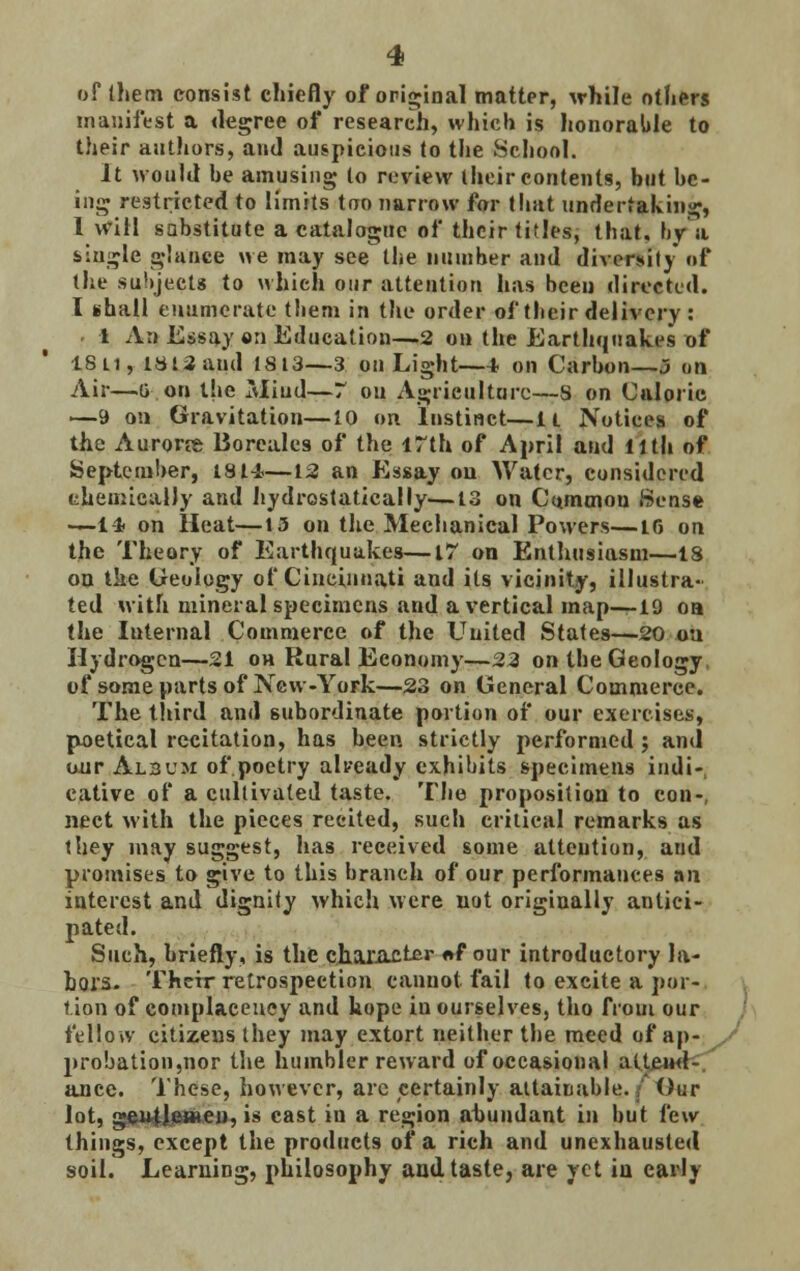 of them consist chiefly of original matter, while others manifest a degree of research, which is honorable to their authors, and auspicious to the School. It would be amusing to review their contents, but be- ing restricted to limits too narrow for that undertaking, 1 will sabstitute a catalogue of their titles, that, by a single glance we may see the number and diversity of the subjects to which our attention has been directed. I shall enumerate them in the order of their delivery : - 1 An Essay en Education—2 on the Earthquakes of ISu, 18-13 and 1813—3 on Light—4 on Carbon—3 on Air—lion the Miud—7 on Agriculture—S on Caloric —9 on Gravitation—10 on instinct—it Notices of the Aurorre Borcales of the 17th of April and llth of September, 1814—12 an Essay on Water, considered chemically and hydrostatically—13 on Common Sense —-14 on Heat—13 on the Mechanical Powers—16 on the Theory of Earthquakes—17 on Enthusiasm—18 on the Geology of Cincinnati and its vicinity, illustra- ted with mineral specimens and a vertical map—19 oa the Internal Commerce of the United States—20 ou Hydrogen—21 on Rural Economy—22 on the Geology of some parts of New-York—23 on General Commerce. The third and subordinate portion of our exercises, poetical recitation, has been strictly performed j and our Al3um of poetry already exhibits specimens indi- cative of a cultivated taste. The proposition to con-, nect with the pieces recited, such critical remarks as they may suggest, has received some attention, and promises to give to this branch of our performances an interest and dignity which were not originally antici- pated. Such, briefly, is the character «»f °ur introductory la- bors. Their retrospection cannot, fail to excite a por- tion of complacency and hope in ourselves, tho from our fellow citizens they may extort neither the meed of ap- probation,nor the humbler reward of occasional attend- ance. These, however, arc certainly attainable./ Our lot, gentlemen, is east in a region abundant in but few things, except the products of a rich and unexhausted soil. Learning, philosophy and taste, are yet in early