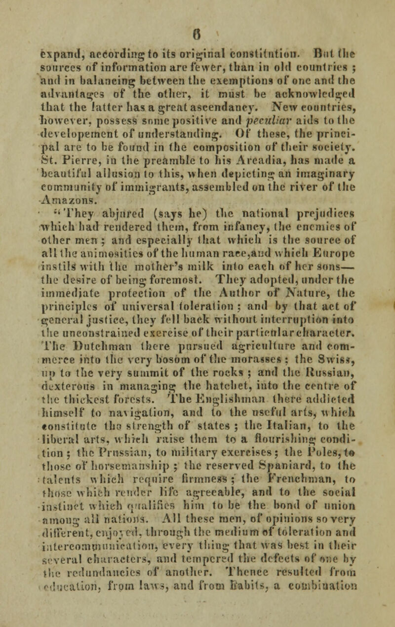 0 expand, according to its original constitution. But (he sources of information are fewer, than in old countries ; and in balancing between the exemptions of one and the advantages of the other, it must be acknowledged that the latter has a great ascendancy. New countries, however, possess sonic positive and peculiar aids to the developernent of understanding. Of these, the princi- pal are to be found in the composition of their society. St. Pierre, in the preamble to his Arcadia, has made a beautiful allusion to this, when depicting an imaginary community of immigrants, assembled on the river of the Amazons. They abjured (says he) the national prejudices which had rendered them, from infancy, (he enemies of other men ; and especially (hat which is the source of all the animosities of the human race,and which Europe instils with the mother's milk into each of her sons— the desire of being foremost. They adopted, under the immediate protection of the Author of Nature, the principles of universal toleration : and by that act of general justice, they fell back without interruption into the unconstrained exercise of their particularcharacter. The Dutchman there pursued agriculture and com- merce into the very bosom of the morasses : the Swiss, lip to the very summit of the rocks ; and the Russian, dexterous in managing the hatchet, into the centre of tire thickest forests. The Englishman there addicted himself to navigation, and to the useful arts, which tonstitulc tho strength of states ; the Italian, to the liberal arts, which raise them to a flourishing condi- tion 5 the Prussian} to military exercises; the Poles, t« those of horsemanship ; the reserved Spaniard, to the ■talents which require firmness ; the Frenchman, to those which render life agreeable, and to the social instinct which qualifies him to be the bond of union among all nations. All these men, of opinions so very different, enjo;, cd. through the medium of toleration and intercommunication, every thing that was best in their several characters, and tempered the defects of one by the redundancies off another. Thence resulted from alion. from laws, and from habits, a combination