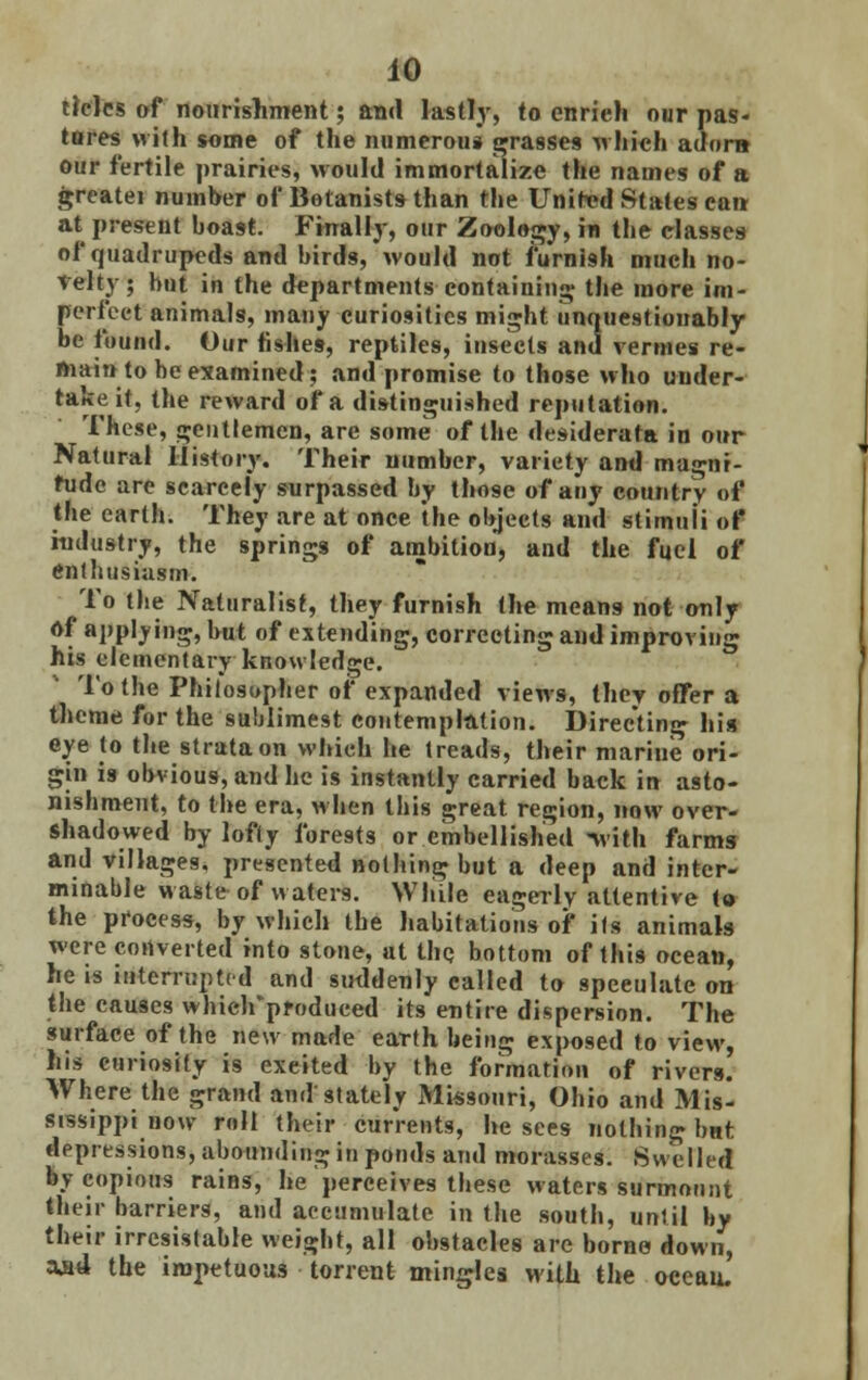 tides of nourishment; and lastly, to enrich our pas- tores with some of the numerous grasses which adorn our fertile prairies, would immortalize the names of a greatei number of Botanists than the United States can at present boast. Finally, our Zoology, in the classes of quadrupeds and birds, would not furnish much no- velty; but in the departments containing the more im- perfect animals, many curiosities might unquestionably be found. Our fishes, reptiles, insects and vermes re- main to be examined; and promise to those who under- take it, the reward of a distinguished reputation. These, gentlemen, are some of the desiderata in our Natural History. Their number, variety and magni- tude are scarcely surpassed by those of any country of the earth. They are at once the objects and stimuli of industry, the springs of ambition, and the fuel of enthusiasm. To the Naturalist, they furnish the means not only of applying, but of extending, correcting and improving his elementary knowledge. To the Philosopher of expanded views, they offer a theme for the sublimest contemplation. Directing his eye to the strata on which he treads, their marine ori- gin is obvious, and he is instantly carried back in asto- nishment, to the era, when this great region, now over- shadowed by lofty forests or embellished with farms and villages, presented nothing but a deep and inter- minable waste of waters. While eagerly attentive to the process, by which the habitations of its animals were converted into stone, at the bottom of this ocean, he is interrupted and suddenly called to speculate on the causes whieirpfodueed its entire dispersion. The surface of the new made earth being exposed to view, his curiosity is exeited by the formation of rivers. Where the grand and stately Missouri, Ohio and Misl sissippi now roll their currents, he sees nothing bnt depressions, abounding in ponds and morasses. Swelled by copious rains, he perceives these waters surmount their barriers, and accumulate in the south, until by their irrcsistable weight, all obstacles are borne down, aj»4 the impetuous torrent mingles with the oceau.