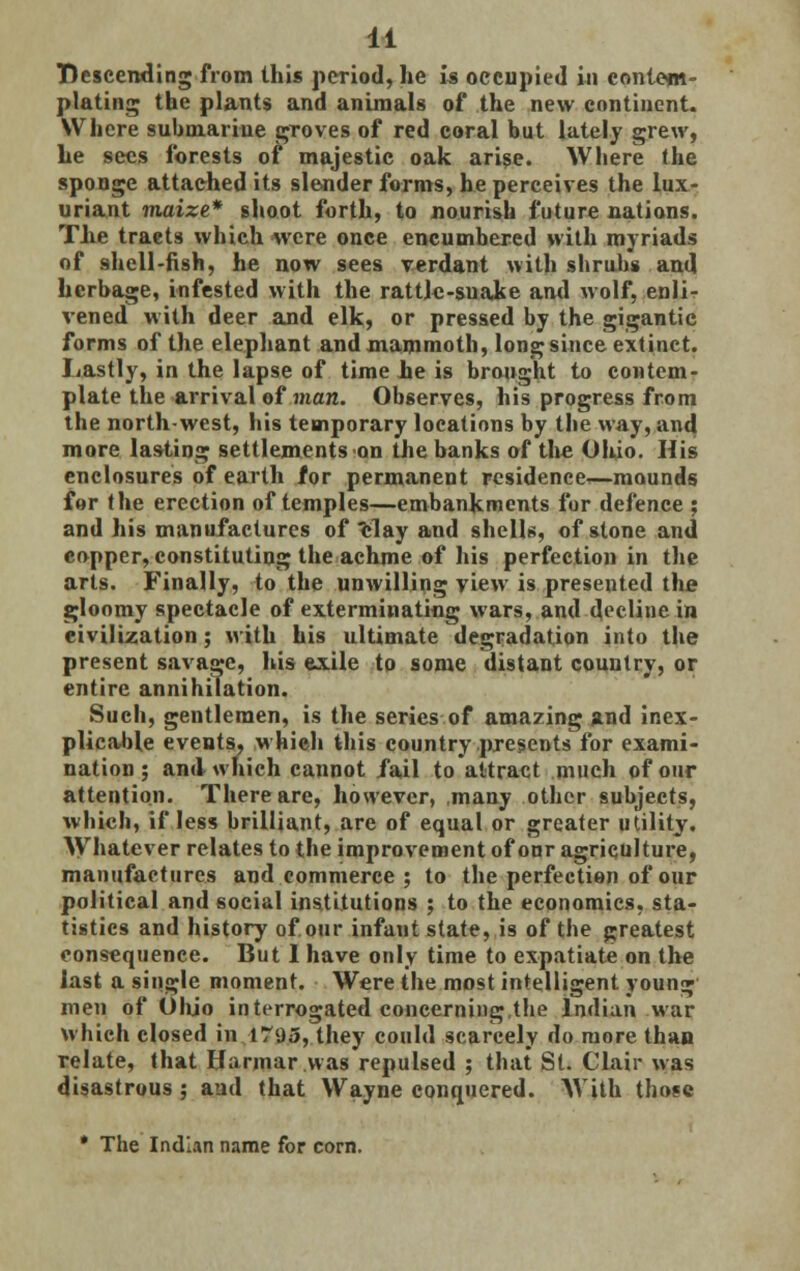 Descending from this period, he is occupied in contem- plating the plants and animals of the new continent. Where submarine groves of red coral but lately grew, he sees forests of majestic oak arise. Where the sponge attached its slender forms, he perceives the lux- uriant maize* shoot forth, to nourish future nations. The traets which were once encumbered with myriads of shell-fish, he now sees verdant with shrubs and herbage, infested with the rattle-snake and wolf, enli- vened with deer and elk, or pressed by the gigantic forms of the elephant and mammoth, long since extinct. Lastly, in the lapse of time he is brought to contem- plate the arrival of man. Observes, his progress from the north-west, his temporary locations by the way, and more lasting settlements on the banks of the Ohio. His enclosures of earth for permanent residence',—mounds for the erection of temples—embankments for defence ; and his manufactures of clay and shells, of stone and copper, constituting the achme of his perfection in the arts. Finally, to the unwilling view is presented the gloomy spectacle of exterminating wars, and decline in civilization; with his ultimate degradation into the present savage, his exile to some distant country, or entire annihilation. Such, gentlemen, is the series of amazing and inex- plicable events, which this country presents for exami- nation ; and which cannot fail to attract much of our attention. There are, however, many other subjects, which, if less brilliant, are of equal or greater utility. Whatever relates to the improvement of our agriculture, manufactures and commerce ; to the perfection of our political and social institutions ; to the economics, sta- tistics and history of our infant state, is of the greatest consequence. But I have only time to expatiate on the last a single moment. Were the most intelligent young men of Ohio interrogated concerning the Indian war which closed in 1793, they could scarcely do more than relate, that Harmar was repulsed ; that St. Clair was disastrous; and that Wayne conquered. With those * The Indian name for corn.