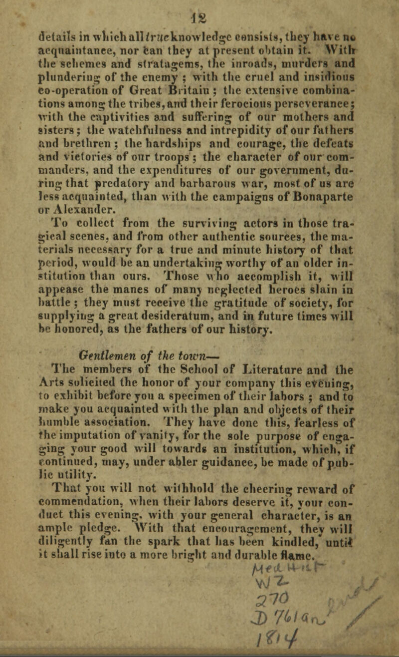 IS details in which all/rueknowledge consists, they have n*< acquaintance, nor ban they at present obtain it. With the schemes and stratagems, the inroads, murders and plundering of the enemy ; with the cruel and insidious co-operation of Great Britain ; the extensive combina- tions among the tribes, and their ferocious perseverance; with the captivities and suffering of our mothers and sisters; the watchfulness and intrepidity of our fathers and brethren ; the hardships and courage, the defeats and victories of our troops ; the character of our com- manders, and the expenditures of our government, du- ring that predatory and barbarous war, most of us are less acquainted, than with the campaigns of Bonaparte or Alexander. To collect from the surviving actors in those tra- gical scenes, and from other authentic sources, the ma- terials necessary for a true and minute history of that period, would be an undertaking worthy of an older in- stitution than ours. Those who accomplish it, will appease the manes of many neglected heroes slain in battle ; they must receive the gratitude of society, for supplying a great desideratum, and in future times will be honored, as the fathers of our history. Gentlemen of the town— The members of the School of Literature and the Arts solicited the honor of your company this evening, to exhibit before you a specimen of their labors ; and to make you acquainted with the plan and objects of their humble association. They have done this, fearless of the imputation of vanity, for the sole purpose of enga- ging your good will towards an institution, which, if continued, may, under abler guidance, be made of pub- lic utility. That you will not withhold the cheering reward of commendation, when their labors deserve it, your con- duct this evening, with your general character, is an ample pledge. With that encouragement, they will diligently fan the spark that has been kindled, untU it shall rise into a more bright and durable flame. /W