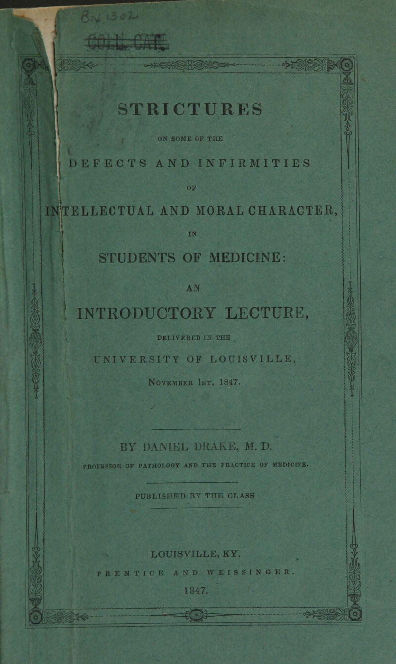 e^fife/r/S1 STRICTURES IN SOME OF THE I DEFECTS AND INFIRMITIES OF INTELLECTUAL AND MORAL CHARACTER, IN I STUDENTS OF MEDICINE: AN ! INTRODUCTORY LECTURE, DELIVERED IN THE UNIVERSITY OF LOUISVILLE, November 1st, 1847. BY DANIEL DRAKE, M. D. PROFHSSOR OF PATHOLOGY AND THE PRACTICE OF MEDICINE. PUBLISHED BY THE CLASS LOUISVILLE, KY. PRENTICE AND WEISSINGER 1847. f ', '.'■