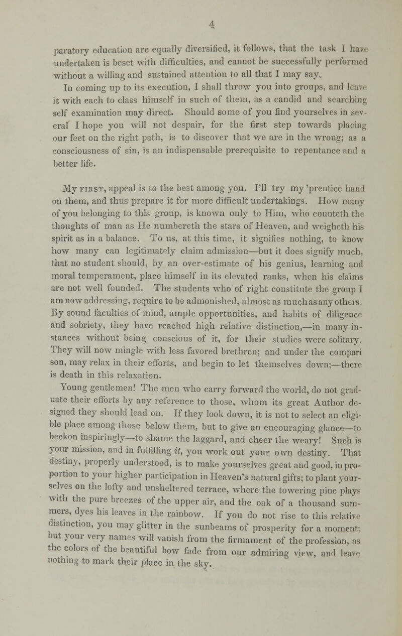 paratory education are equally diversified, it follows, that the task I have undertaken is beset with difficulties, and cannot be successfully performed without a willing and sustained attention to all that I may say. In coming up to its execution, I shall throw you into groups, and leave it with each to class himself in such of them, as a candid and searching self examination may direct. Should some of you find yourselves in sev- eral I hope you will not despair, for the first step towards placing our feet on the right path, is to discover that we are in the wrong; as a consciousness of sin, is an indispensable prerequisite to repentance and a better life. My first, appeal is to the best among you. I'll try my'prentice hand on them, and thus prepare it for more difficult undertakings. How many of you belonging to this group, is known only to Him, who counteth the thoughts of man as He nuinbereth the stars of Heaven, and weigheth his spirit as in a balance. To us, at this time, it signifies nothing, to know how many can legitimately claim admission—but it does signify much, that no student should, by an over-estimate of his genius, learning and moral temperament, place himself in its elevated ranks, when his claims are not well founded. The students who of right constitute the group I am now addressing, require to be admonished, almost as much as any others. By sound faculties of mind, ample opportunities, and habits of diligence and sobriety, they have reached high relative distinction,—in many in- stances without being conscious of it, for their studies were solitary. They will now mingle with less favored brethren; and under the compari son, may relax in their efforts, and begin to let themselves down;—there is death in this relaxation. Young gentlemen! The men who cany forward the world, do not grad- uate their efforts by any reference to those, whom its great Author de- signed they should lead on. If they look clown, it is not to select an eligi- ble place among those below them, but to give an eneouraging glance—to beckon inspiringly—to shame the laggard, and cheer the weary! Such is your mission, and in fulfilling it, you work out your otvn destiny. That destiny, properly understood, is to make yourselves great and good, in pro- portion to your higher participation in Heaven's natural gifts; to plant your- selves on the lofty and unsheltered terrace, where the towering pine plays with the pure breezes of the upper air, and the oak of a thousand sum- mers, dyes his leaves in the rainbow. If you do not rise to this relative d1Stinction, you may glitter in the sunbeams of prosperity for a moment: but your very names will vanish from the firmament of the profession, as the colors of the beautiful bow fade from our admiring view, and leave nothing to mark their place in the sky.