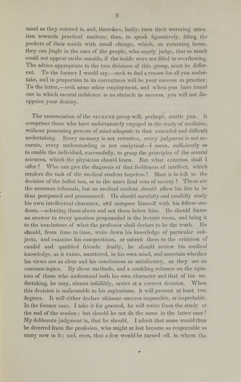 mind as they entered it, and, therefore, lazily, turn their wavering atten tion towards practical matters; thus, to speak figuratively, filling the pockets of their minds with small change, which, on returning home, they can jingle in the cars of the people, who sagely judge, that so much could not appear on the outside, if the inside were not filled to overflowing. The advice appropriate to the two divisions of this group, must be differ- ent. To the former I would say,—seek to find a reason for all you under- take, and in proportion to its correctness will be your success in practice: To the latter,—seek some other employment, and when you have found one in which mental indolence is no obstacle to success, you will not dis- appoint your destiny. The annunciation of the seventh group will, perhaps, startle you. It comprises those who have unfortunately engaged in the study of medicine, without possessing powers of mind adequate to that extruded and difficult undertaking. Every memory is not retentive, every judgment is not ac- curate, every understanding is not analytical—I mean, sufficiently so to enable the individual, successfully, to grasp the principles of the several sciences, which the physician should learn. But what criterion shall I offer ? Who can give the diagnosis of that feebleness of intellect, which renders the task of the medical student hopeless ? Must it be left to the decision of the ballot box, or to the more fatal veto of society ? These are the common tribunals, but DO medical student should allow his fate to be thus postponed and pronounced. He should carefully and candidly study his own intellectual character, and compare himself with his fellow-stu- dents,—selecting those above and not those below him. He should frame an answer to every question propounded in the lecture room, and bring it to the touchstone of what the professor shall declare to be the truth. He should, from time to time, write down his knowledge of particular sub- jects, and examine his compositions, or submit them to the criticism of candid and qualified friends: finally, he should review his medical knowledge, as it exists, unuttcred, in his own mind, and ascertain whether his views are as clear and his conclusions as satisfactory, as they are on common topics. By these methods, and a confiding reliance on the opin- ions of those who understand both his own character and that of his un- dertaking, he may, almost infallibly, arrive at a correct decision. When this decision is unfavorable to his aspirations, it will present at least two degrees. It will either declare ultimate success impossible, or improbable. In the former case, I take it for granted, he will retire from the study at the end of the session ; but should he not do the same in the latter case ? My deliberate judgment is, that he should. I admit that some would thus be diverted from the profesion, who might at last become as respectable as many now in it: and, even, that a few would be turned off, in whom th-9