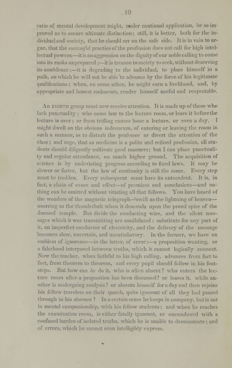 ratio of mental development might, uoder continual application, be ao ira proved as to secure ultima; on; still, it is better, both for the in- dividual and society, that he should err on the safe side. It is in vain to ar- gue, that the :e of the profession does not call for high intel- lectual pow »n on the dignity of our noblecaJling tocome into its ranks unprepared ;—it is i ek, without deserving its confidence ;—it is degrading to the individual, to place himself in a path, ou which he will not be able'to advance by the force of his legitimate qualifications: when, ou some other, he might earn a livelihood, and, by appropriate and honest endeavors, render himself useful and respectable. An eighth group must nowreceive at tention. It is made up of those who lack punctuality ; who come late to the lecture room, or leave it before the lecture is over ; or from trifling causes loose a lecture, or even a day. T might dwell on the obvious indecorum, of entering or leaving the room in such a manner, as to disturb the professor or divert the attention of the class ; and urge, that as medicine is a polite and refined profession, all stu- dents should diligently cultivate good manners; but I can place punctuali- id regular al on much higher ground. The acquisition of science is by undeviating progress according to fixed laws. It may be slower or faster, but the law of continuity is still the same. Every step must be trodden. Every subsequent must have its o t. his, in and effect—of premises and conclusions—and no- thing can be omitted withoi all that follows. You have heard of the wonders of the magnetic telegraph—swift as the lightning of heaven—- ring as the thund* a it descends upon;' pire of the doomed temple. But divide the conducting wire, and the silent mes- which it was transmitting are annihilated : substitute for any part of it, an imperfect conductor of electricity, and the delivery of the message becomes slow, uncertain, and unsatisfactory. In the former, we have an emblem of ignorance—in the latter, of error:—a proposition wanting, or I interposed between truths, which it cannot logically connect. Now the teacher, when faithful to his high calling, advances from fact to fact, from theorem to theorem, and every pupil should follow in his foot- steps. But how can he doit, who is often absent, ? who enters the lec- ture room after a proposition has been discussed? or leaves it, while an- other is undergoing analysis? or absents himself for a day and then rejoins his fellow traveler.; on their march, quite ignorant of all they through in his absence ? In a, certain sense he keeps in company, but is not in mental companionship, with his fellow students; and when he reaches the examination room, is either fatally ignorant, or encumbered with a confused burden of isolated truths, which he is unable to demonstrate; and of errors, which he cannot even intelligibly expri