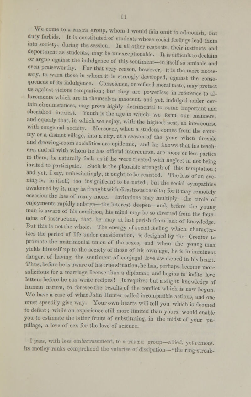 i I We come to a ninth group, whom I would fain omit to admonish, but duty forbids. It is constituted of students whose social feelings lead them .nto society, during the session. In all other respe,ts, their instincts and deportment as students, may be unexceptionable. It is difficult to declaim or argue against the indulgence of this sentiment-in itself so amiable and even praiseworthy. For that very reason, however, it is the more neces- sary, to warn those in whom it is strongly developed, against the conse- quences of its indulgence. Conscience, or refined moral taste, may protect us against vicious temptation; but they are powerless in reference to al- lurements which are in themselves innocent, and yet, indulged under cer- tain circumstances, may prove highly detrimental to some important and cherished interest. Youth is the age in which we form our manners- and equally that, in which we enjoy, with the highest zest, an intercourse' with congenial society. Moreover, when a student comes from the coun- try or a distant village, into a city, at a season of the year when fireside and drawing-room socialities arc epidemic, and he knows that his teach- ers, and all with whom ho has official intercourse, are more or less parties to them, he naturally feels as if he were treated with neglect in not bein- invited to participate. Such is the plausible strength of this temptation* and yet, I say, unhesitatingly, it ought to be resisted. The loss of an eve- ning is, in itself, too insignificant to be noted; but the social sympathies awakened by it, may be fraught with disastrous results; for it may remotely occasion the loss of many more. Invitations may multiply—the circle of enjoyments rapidly enlarge—the interest deepen-and, before the young man is aware of his condition, his mind may be so diverted from the foun- tains of instruction, that he may at last perish from lack of knowledge. But this is not the whole. The energy of social feeling which character- izes the period of life under consideration, is designed by the Creator to promote the matrimonial union of the sexes, and when the youn<r man yields himself up to the society of those of his own age, he is in imminent danger, of having the sentiment of conjugal love awakened in his heart. Thus, before he is aware of his true situation, he has, perhaps, become more solicitous for a marriage license than a diploma; and begins to indite love letters before he can write recipes! It requires but a slight knowledge of human nature, to foresee the results of the conflict which is now begun. We have a case of what John Hunter called incompatible actions, and one must speedily give way. Your own hearts will tell you which is doomed to defeat; while an experience still more limited than yours, would enable you to estimate the bitter fruits of substituting, in the midst of your pu- pillage, a love of sex for the love of science. I pass, with less embarrassment, to a tenth group—allied, yet remote. Its motley ranks comprehend the votaries of dissipation—the ring-streak-
