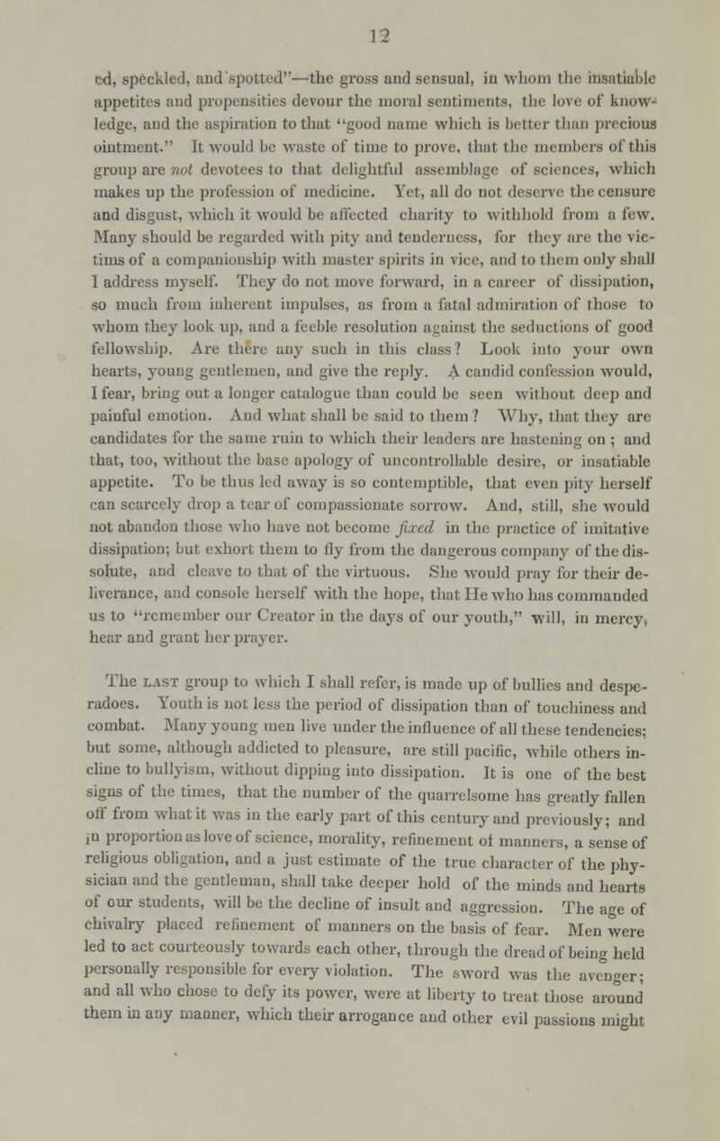 ixi, speckled, aud'spotted—the gross and sensual, in Whom the insatiable appetites and propensities devour the moral sentiments, the love of know- ledge, and the aspiration to that good name which is better than precious ointment. It would be waste of time to prove, that the members of this group are not devotees to that delightful assemblage of sciences, which makes up the profession of medicine. Yet, all do not deserve the censure and disgust, which it would be affected charity to withhold from a few. Many should be regarded with pity and tenderness, for they are the vic- tims of a companionship with master spirits in vice, and to them only shall I address myself. They do not move forward, in a career of dissipation, so much from inherent impulses, as from a fatal admiration of those to whom they look up, and a feeble resolution against the seductions of good fellowship. Are there any such in this class? Look into your own hearts, young gentlemen, and give the reply. A candid confession would, I fear, bring out a longer catalogue than could be seen without deep and painful emotion. And what shall be said to them? Why, that they are candidates for the same ruin to which their leaders are hastening on ; and that, too, without the base apology of uncontrollable desire, or insatiable appetite. To be thus led away is so contemptible, that even pity herself can scarcely drop a tear of compassionate sorrow. And, still, she would not abandon those who have not become fixed in the practice of imitative dissipation; but exhort them to fly from the dangerous company of the dis- solute, and cleave to that of the virtuous. She would pray for their de- liverance, and console herself with the hope, that He who has commanded us to remember our Creator in the days of our youth, will, in mercy, hear and grant her prayer. The last group to which I shall refer, is made up of bullies and despe- radoes. Youth is not less the period of dissipation than of touchiness and combat. Many young men live under the influence of all these tendencies; but some, although addicted to pleasure, are still pacific, while others in- cline to bullyism, without dipping into dissipation. It is one of the best signs of the times, that the number of the quarrelsome has greatly fallen oif from what it was in the early part of this century and previously; and ju proportion as love of science, morality, refinement of manners, a sense of religious obligation, and a just estimate of the true character of the phy- sician and the gentleman, shall take deeper hold of the minds and hearts of our students, will be the decline of insult and aggression. The age of chivalry placed refinement of manners on the basis of fear. Men were led to act courteously towards each other, through the dread of being held personally responsible for every violation. The sword was the avenger; and all who chose to defy its power, were at liberty to treat those around them in any manner, which their arrogance and other evil passions might