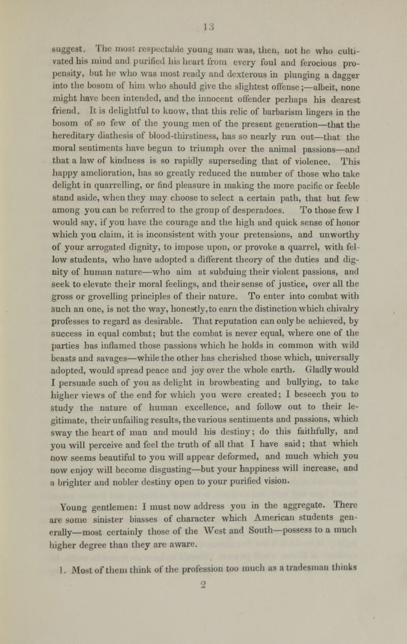 suggest. The mas! respectable young man was, then, not he who culti- vated his mind and purified his heart from every foul and ferocious pro- pensity, but he who was most ready and dexterous in plunging a dagger into the bosom of him who should give the slightest offense;—albeit, none might have been intended, and the innocent offender perhaps his dearest friend. It is delightful to know, that this relic of barbarism lingers in the bosom of so few of the young men of the present generation—that the hereditary diathesis of blood-thirstiness, has so nearly run out—that the moral sentiments have begun to triumph over the animal passions—and that a law of kindness is so rapidly superseding that of violence. This happy amelioration, has so greatly reduced the number of those who take delight in quarrelling, or find pleasure in making the more pacific or feeble stand aside, when they may choose to select a certain path, that but few among you can be referred to the group of desperadoes. To those few I would say, if you have the courage and the high and quick sense of honor which you claim, it is inconsistent with your pretensions, and unworthy of your arrogated dignity, to impose upon, or provoke a quarrel, with fel- low students, who have adopted a different theory of the duties and dig- nity of human nature—who aim at subduing their violent passions, and seek to elevate their moral feelings, and their sense of justice, over all the gross or grovelling principles of their nature. To enter into combat with such an one, is not the way, honestly, to earn the distinction which chivalry professes to regard as desirable. That reputation can only be achieved, by success in equal combat; but the combat is never equal, where one of the parties has inflamed those passions which he holds in common with wild beasts and savages—while the other has cherished those which, universally adopted, would spread peace and joy over the whole earth. Gladly would I persuade such of you as delight in browbeating and bullying, to take higher views of the end for which you were created; I beseech you to study the nature of human excellence, and follow out to their le- gitimate, their unfailing results, the various sentiments and passions, which sway the heart of man and mould his destiny; do this faithfully, and you will perceive and feel the truth of all that I have said; that which now seems beautiful to you will appear deformed, and much which you now enjoy will become disgusting—but your happiness will increase, and a brighter and nobler destiny open to your purified vision. Young gentlemen: I must now address you in the aggregate. There are some sinister biasses of character which American students gen- erally—most certainly those of the West and South—possess to a much higher degree than they are aware. I. Most of them think of the profession too much as a tradesman thinks 2