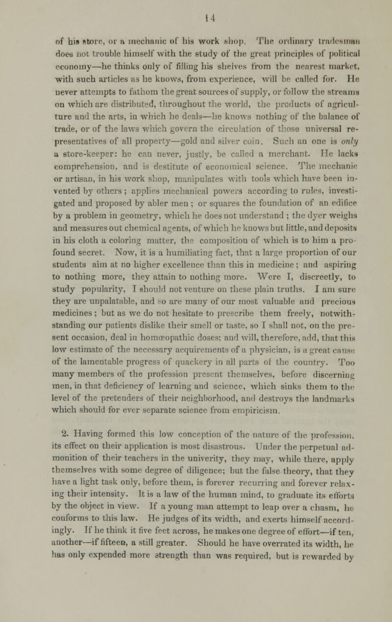 it of bis store, or n mechanic of his work .shop. The ordinary tradesman does nor, trouble himself with the study of the great principles of political economy—lie thinks only of filling his shelves from the nearest market, with such articles as he knows, from experience, will be called for. He never attempts to fathom the great sources of supply, or follow the streams on which are distributed, throughout the world, the products of agricuh ture and the arts, in which he deals—lie knows nothing of the balance of trade, or of the laws which govern the circulation of those universal re- presentatives of all property—gold and silver coin. Such an one is only a store-keeper: he can never, justly, be called a merchant. He lacks comprehension, and is destitute of economical science. The mechanic or artisan, in his work shop, manipulates with tools which have been in- vented by others ; applies mechanical powers according to rules, investi- gated and proposed by abler men ; or squares the foundation of an edifice by a problem in geometry, which he does not understand ; the dyer weighs and measures out chemical agents, of which he knows but little, and deposits in his cloth a coloring matter, the. composition of which is to him a pro- found secret. Now, it is a humiliating fact, that a large proportion of our students aim at no higher excellence than this in medicine ; and aspiring to nothing more, they attain to nothing more. Were I, discreetly, to study popularity, I should not venture on these plain truths. I am sure they are unpalatable, and so are many of our most valuable and precious medicines ; but as we do not hesitate to prescribe them freely, notwith- standing our patients dislike their smell or taste, so I shall not, on the pre- sent occasion, deal in homoeopathic doses: and will, therefore, add, that this low estimate of the necessary acquirements of a physician, is a greal cause of the lamentable progress of quackery in all parts of the country. Too many members of the profession present themselves, before discerning men, in that deficiency of learning and science, which sinks them to the level of the pretenders of their neighborhood, and destroys the landmarks which should for ever separate science from empiricism. 2. Having formed this low conception of the nature of the profession, its effect on their application is most disastrous. Under the perpetual ad- monition of their teachers in the univerity, they may, while there, apply themselves with some degree of diligence; but the false theory, that they have a light task only, before them, is forever recurring arid forever relax- ing their intensity. It is a law of the human mind, to graduate its efforts by the object in view. If a young man attempt to leap over a chasm, In conforms to this law. He judges of its width, and exerts himself accord- ingly. If he think it five feet across, he makes one degree of effort—if ten, another—if fifteen, a still greater. Should he have overrated its width, he has only expended more 3trength than was required, but is rewarded by