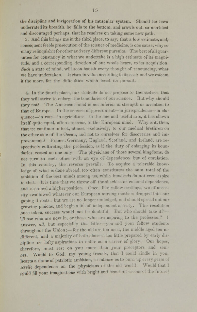 •(he discipline and invigoration of his muscular system. Should he have underrated its breadth, he falls to the bottom, and crawls out, so mortified and discouraged perhaps, that he resolves on taking some new path. 3. And this brings me in the third place, to say, that a low estimate, and, consequent feeble prosecution of the science of medicine, is one cause, why so ninny relinquish it, for other and very different pursuits. The best of all guar- anties for constancy in what we undertake is a high estimate of its magni- tude, and a corresponding devotion of our wnole heart, to its acquisition. Stick a state of mind, will soon banish every thought of renouncing, what we have undertaken. It rises in value according to its cost; and we esteem it the more, for the difficulties which beset its pursuit. 4. In the fourth place, our students do not propose to themselves, that they will strive to enlarge the boundaries of our science. But why should they not? The American mind is not inferior in strength or invention to that of Europe. In the sciec ce of government—in jurisprudence—in elo- quence—in war—in agriculture—in the fine and useful arts, it has shown itself quite equal, often superior, to the European mind. Why is it, then, that we continue to look, almost exclusively, to our medical brethren on the other side of the Ocean, and not to c arselves for discoveries and im- provements? France, Germany, Englai>d. Scotland, and Ireland, are re- spectively cultivating the profession, as if the duty of enlarging its boun- daries, rested on one only. The physicians of those several kingdoms, do not turn to each other with an eye of dependence* but of emulation. In this country, the reverse prevails. To acquire a tolerable know - • of what is done abroad, too often constitutes the sum total of the ambition of the best minds among us, while hundreds do not even aspire to that. It is time that we threw off the shackles of colonial dependence, and assumed a higher position. Once, like callow nestlings, we of nei sity swallowed whatever our European nursing mothers dropped into our gaping throats ; but we are no longer unfledged, and should spread out our growing pinions, and begin a life of independent activity. This resolution once taken, success would not be doubtful. But who should take it? — Those who are now in, or those who are aspiring to the profession» 1 answer, nil, but especiallly the latter—you and your fellow students throughout the Union; —for the old are too inert, the middle aged too in- different, and a majority of both classes, too little prepared by early dis- cipline or lofty aspirations to enter on a career of glory. Our ho therefore, must rest on you more than your preceptors and nrs. Would lo God, my young friends, that I could kindle in your hearts a (lame of patriotic ambition, so intense as to I servile dependence on the physicians of the old world' Would thai I fluid till your imaginations with bright and beautiful visions of the fu