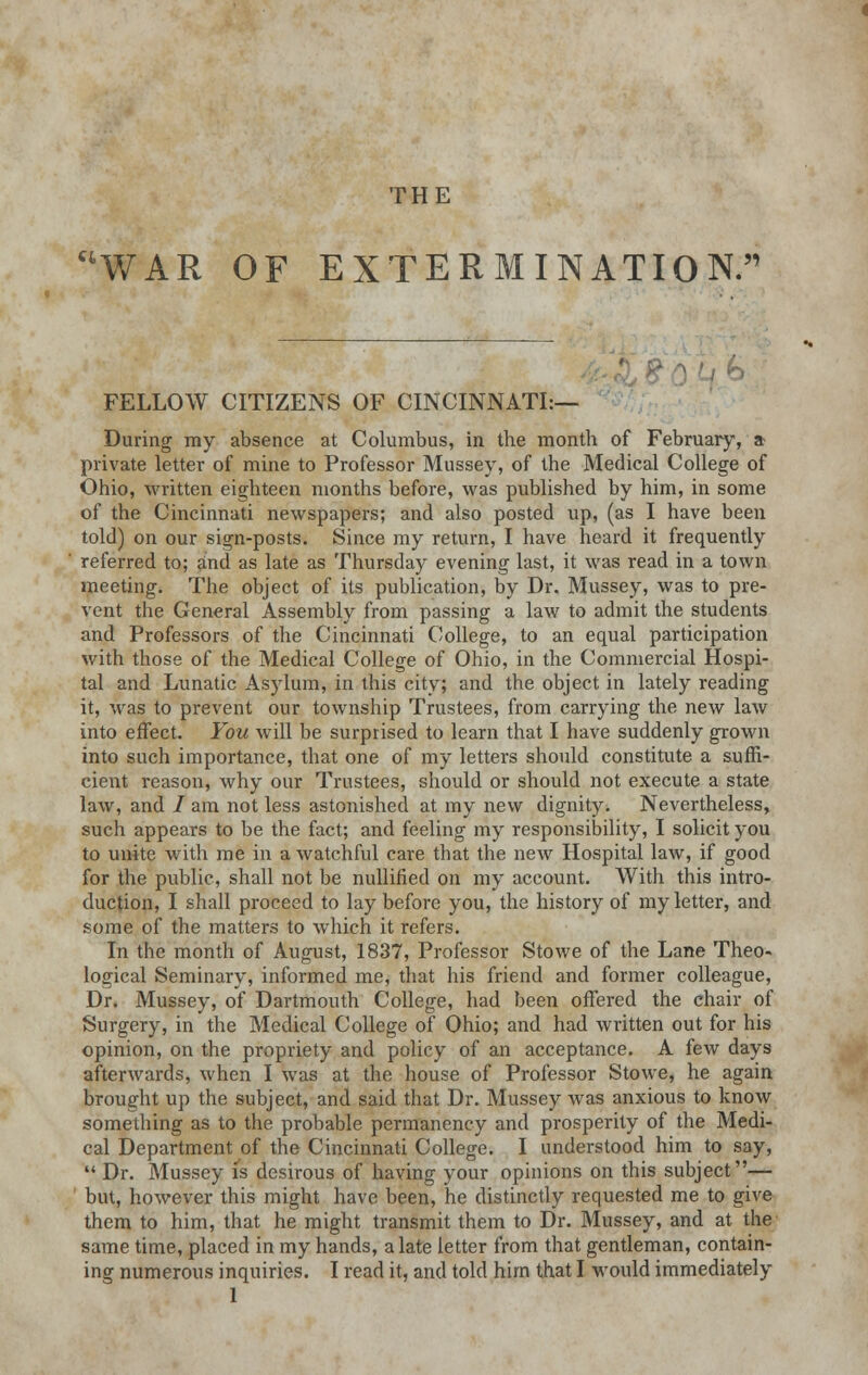 THE UWAR OF EXTERMINATION. FELLOW CITIZENS OF CINCINNATI:— During my absence at Columbus, in the month of February, & private letter of mine to Professor Mussey, of the Medical College of Ohio, written eighteen months before, was published by him, in some of the Cincinnati newspapers; and also posted up, (as I have been told) on our sign-posts. Since my return, I have heard it frequently referred to; and as late as Thursday evening last, it was read in a town meeting. The object of its publication, by Dr. Mussey, was to pre- vent the General Assembly from passing a law to admit the students and Professors of the Cincinnati College, to an equal participation with those of the Medical College of Ohio, in the Commercial Hospi- tal and Lunatic Asylum, in this city; and the object in lately reading it, was to prevent our township Trustees, from carrying the new law into effect. You will be surprised to learn that I have suddenly grown into such importance, that one of my letters should constitute a suffi- cient reason, why our Trustees, should or should not execute a state law, and / am not less astonished at my new dignity. Nevertheless, such appears to be the fact; and feeling my responsibility, I solicit you to unite with me in a watchful care that the new Hospital law, if good for the public, shall not be nullified on my account. With this intro- duction, I shall proceed to lay before you, the history of my letter, and some of the matters to which it refers. In the month of August, 1837, Professor Stowe of the Lane Theo- logical Seminary, informed me, that his friend and former colleague, Dr. Mussey, of Dartmouth College, had been offered the chair of Surgery, in the Medical College of Ohio; and had written out for his opinion, on the propriety and policy of an acceptance. A few days afterwards, when I was at the house of Professor Stowe, he again brought up the subject, and said that Dr. Mussey was anxious to know something as to the probable permanency and prosperity of the Medi- cal Department of the Cincinnati College. I understood him to say,  Dr. Mussey is desirous of having your opinions on this subject— but, however this might have been, he distinctly requested me to give them to him, that he might transmit them to Dr. Mussey, and at the same time, placed in my hands, a late letter from that gentleman, contain- ing numerous inquiries. I read it, and told him that I would immediately 1