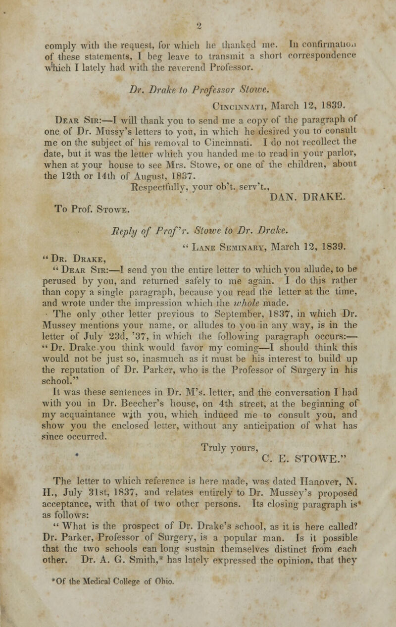 comply with the request, for winch lie thanked me. In confirmation of these statements, I beg leave to transmit a short correspondence Avhieh I lately had with the reverend Professor. Dr. Drake to Professor Stowe. Cincinnati, March 12, 1839. Dear Sir:—I will thank you to send me a copy of the paragraph of one of Dr. Mussy's letters to you, in which he desired you to consult me on the subject of his removal to Cincinnati. I do not recollect the date, but it was the letter which you handed me to read in your parlor, when at your house to see Mrs. Stowe, or one of the children, about the 12th or 14th of August, 1837. Respectfully, your ob't. serv't., DAN. DRAKE. To Prof. Stowe. Reply of Prof'r. Stowe to Dr. Drake.  Lane Seminary, March 12, 1839.  Dr. Drake,  Dear Sir:—I send you the entire letter to which you allude, to be perused by you, and returned safely to me again. I do this rather than copy a single paragraph, because you read the letter at the time, and wrote under the impression which the whole made. ■ The only other letter previous to September, 1837, in which Dr. Mussey mentions your name, or alludes to you in any way, is in the letter of July 23d, '37, in which the following paragraph occurs:—  Dr. Drake you think would favor my coming—I should think this would not be just so, inasmuch as it must be his interest to build up the reputation of Dr. Parker, who is the Professor of Surgery in his school. It was these sentences in Dr. M's. letter, and the conversation I had with you in Dr. Beecher's house, on 4th street, at the beginning of my acquaintance with you, which induced me to consult you, and show you the enclosed letter, without any anticipation of what has since occurred. Truly yours, C. E. STOWE. The letter to which reference is here made, was dated Hanover, N. H., July 31st, 1837, and relates entirely to Dr. Mussey's proposed acceptance, with that of two other persons. Its closing paragraph is* as follows:  What is the prospect of Dr. Drake's school, as it is here called? Dr. Parker, Professor of Surgery, is a popular man. Is it possible that the two schools can long sustain themselves distinct from each other. Dr. A. G. Smith,* has lately expressed the opinion, that they *Of the Medical College of Ohio.