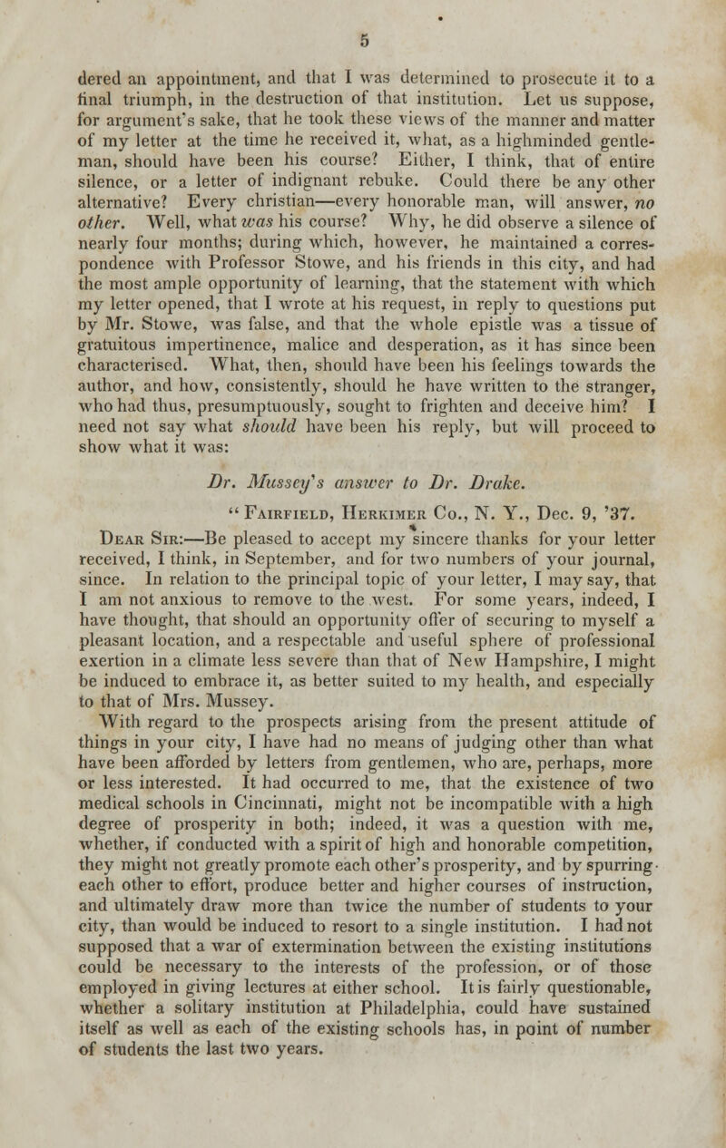 tiered an appointment, and that 1 was determined to prosecute it to a. final triumph, in the destruction of that institution. Let us suppose, for argument's sake, that he took these views of the manner and matter of my letter at the time he received it, what, as a highminded gentle- man, should have been his course? Either, I think, that of entire silence, or a letter of indignant rebuke. Could there be any other alternative? Every christian—every honorable man, will answer, no other. Well, what was his course? Why, he did observe a silence of nearly four months; during which, however, he maintained a corres- pondence with Professor Stowe, and his friends in this city, and had the most ample opportunity of learning, that the statement with which my letter opened, that I wrote at his request, in reply to questions put by Mr. Stowe, was false, and that the whole epistle was a tissue of gratuitous impertinence, malice and desperation, as it has since been characterised. What, then, should have been his feelings towards the author, and how, consistently, should he have written to the stranger, who had thus, presumptuously, sought to frighten and deceive him? I need not say what should have been his reply, but will proceed to show what it was: Br. Mussey's answer to Dr. Brake.  Fairfield, Herkimer Co., N. Y., Dec. 9, '37. Dear Sir:—Be pleased to accept my sincere thanks for your letter received, I think, in September, and for two numbers of your journal, since. In relation to the principal topic of your letter, I may say, that I am not anxious to remove to the west. For some years, indeed, I have thought, that should an opportunity offer of securing to myself a pleasant location, and a respectable and useful sphere of professional exertion in a climate less severe than that of New Hampshire, I might be induced to embrace it, as better suited to my health, and especially to that of Mrs. Mussey. With regard to the prospects arising from the present attitude of things in your city, I have had no means of judging other than what have been afforded by letters from gentlemen, who are, perhaps, more or less interested. It had occurred to me, that the existence of two medical schools in Cincinnati, might not be incompatible with a high degree of prosperity in both; indeed, it was a question with me, whether, if conducted with a spirit of high and honorable competition, they might not greatly promote each other's prosperity, and by spurring- each other to effort, produce better and higher courses of instruction, and ultimately draw more than twice the number of students to your city, than would be induced to resort to a single institution. I had not supposed that a war of extermination between the existing institutions could be necessary to the interests of the profession, or of those employed in giving lectures at either school. It is fairly questionable, whether a solitary institution at Philadelphia, could have sustained itself as well as each of the existing schools has, in point of number of students the last two years.