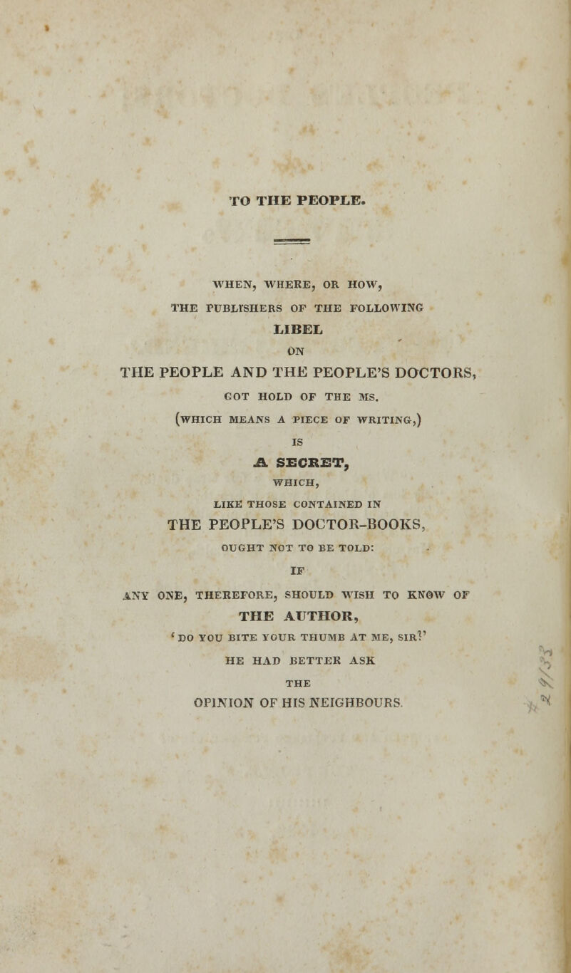 TO THE PEOPLE. WHEN, WHERE, OR HOW, THE PUBLISHERS OF THE FOLLOWING LIBEL ON THE PEOPLE AND THE PEOPLE'S DOCTORS, GOT HOLD OF THE MS. (WHICH MEANS A PIECE OF WRITING,) IS A SECRET, WHICH, LIKE THOSE CONTAINED IN THE PEOPLE'S DOCTOR-BOOKS, OUGHT NOT TO BE TOLD: IF ANY ONE, THEREFORE, SHOULD WISH TO KNOW OF THE AUTHOR, 'DO YOU BITE YOUR THUMB AT ME, SIR?' HE HAD BETTER ASK THE OPINION OF HIS NEIGHBOURS.