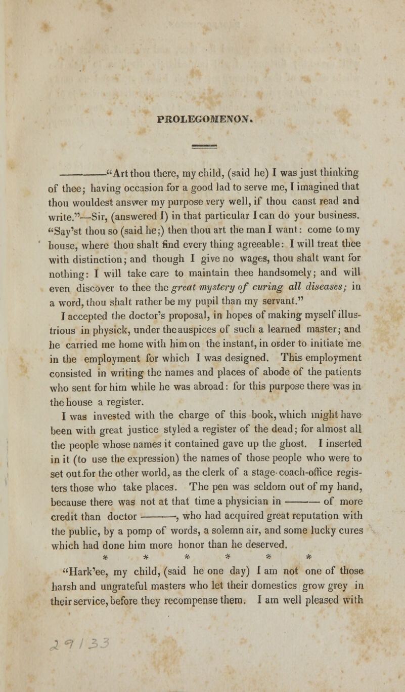Art thou there, my child, (said he) I was just thinking of thee; having occasion for a good lad to serve me, T imagined that thou wouldest answer my purpose very well, if thou canst read and write.—Sir, (answered I) in that particular lean do your business. Say'st thou so (said he;) then thou art the man I want: come to my house, where thou shalt find every thing agreeable: I will treat thee with distinction; and though I give no wages, thou shalt want for nothing: I will take care to maintain thee handsomely; and will even discover to thee the great mystery of curing all diseases; in a word, thou shalt rather be my pupil than my servant. J accepted the doctor's proposal, in hopes of making myself illus- trious in physick, under the auspices of such a learned master; and he carried me home with him on the instant, in order to initiate me in the employment for which I was designed. This employment consisted in writing the names and places of abode of the patients who sent for him while he was abroad: for this purpose there was in the house a register. I was invested with the charge of this book, which might have been with great justice styled a register of the dead; for almost all the people whose names it contained gave up the ghost. I inserted in it (to use the expression) the names of those people who were to set out for the other world, as the clerk of a stage-coach-office regis- ters those who take places. The pen was seldom out of my hand, because there was not at that time a physician in of more credit than doctor , who had acquired great reputation with the public, by a pomp of words, a solemn air, and some lucky cures which had done him more honor than he deserved. ****** Hark'ee, my child, (said he one day) I am not one of those harsh and ungrateful masters who let their domestics grow grey in their service, before they recompense them. I am well pleased with