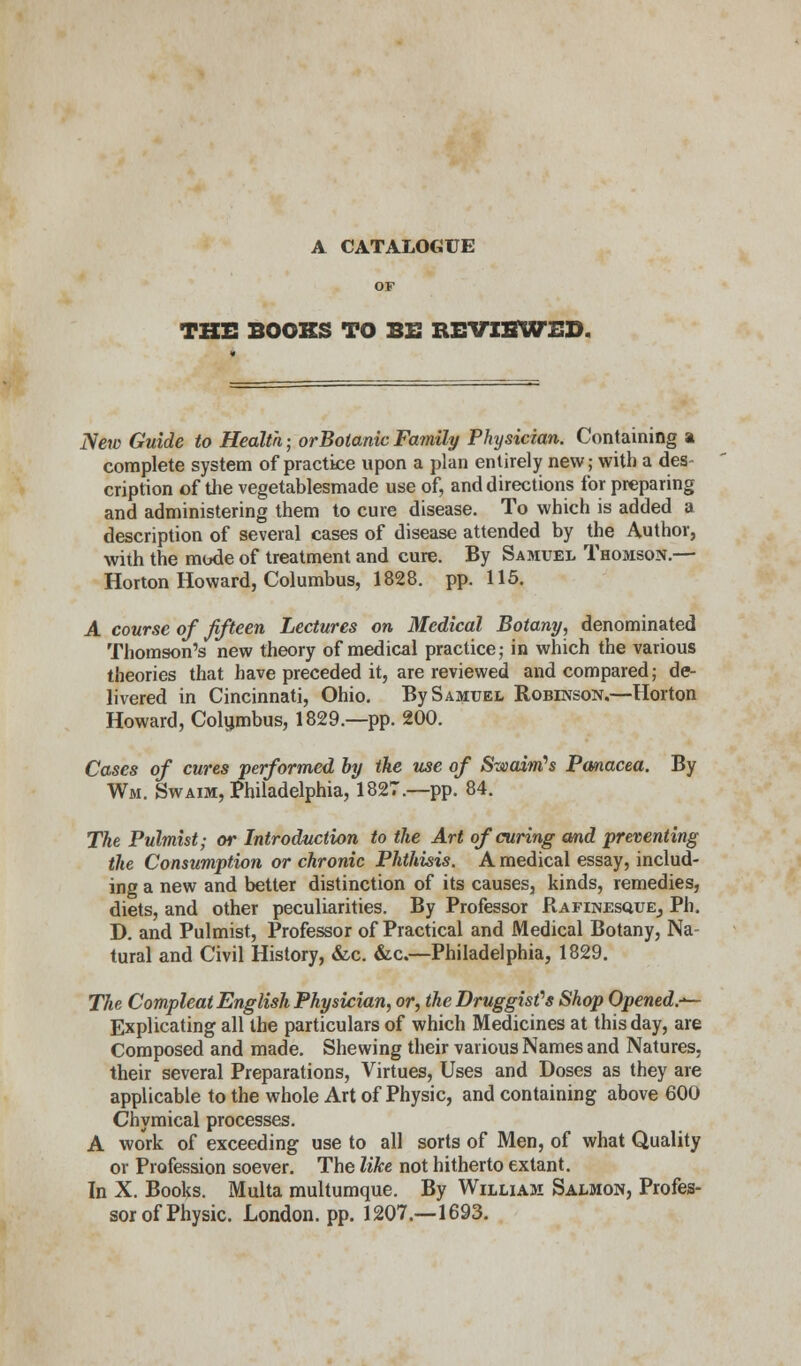 A CATALOGUE THE BOOKS TO BE REVIEWED. Netv Guide to Health; orBotanic Family Physician. Containing a complete system of practice upon a plan entirely new; with a des- cription of the vegetablesmade use of, and directions for preparing and administering them to cure disease. To which is added a description of several cases of disease attended by the Author, with the mode of treatment and cure. By Samuel Thomson.— Horton Howard, Columbus, 1828. pp. 115. A course of fifteen Lectures on Medical Botany, denominated Thomson's new theory of medical practice; in which the various theories that have preceded it, are reviewed and compared; de- livered in Cincinnati, Ohio. By Samuel Robinson.—Horton Howard, Columbus, 1829.—pp. 200. Cases of cures performed by the use of Swain's Panacea. By Wm. Swaim, Philadelphia, 1827.—pp. 84. The Pulmist; or Introduction to the Art of curing and preventing the Consumption or chronic Phthisis. A medical essay, includ- ing a new and better distinction of its causes, kinds, remedies, diets, and other peculiarities. By Professor RafinesquEj Ph. D. and Pulmist, Professor of Practical and Medical Botany, Na- tural and Civil History, &c. &c.—Philadelphia, 1829. The Compleat English Physician, or, the Druggist's Shop Opened.-*— Explicating all the particulars of which Medicines at this day, are Composed and made. Shewing their various Names and Natures, their several Preparations, Virtues, Uses and Doses as they are applicable to the whole Art of Physic, and containing above 600 Chymical processes. A work of exceeding use to all sorts of Men, of what Quality or Profession soever. The like not hitherto extant. In X. Books. Multa multumque. By William Salmon, Profes- sor of Physic. London, pp. 1207.—1693.