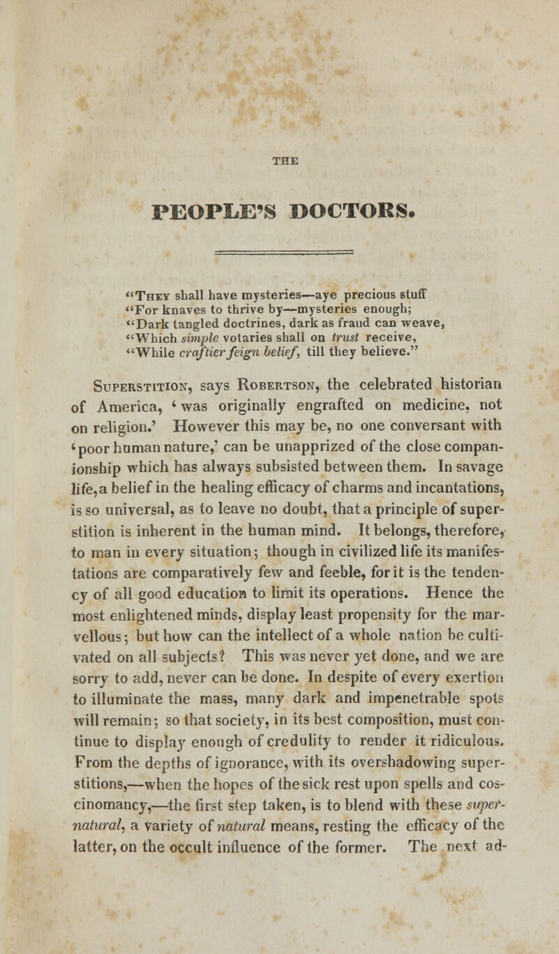 PEOPLE'S DOCTORS, They shall have mysteries—aye precious stuff For knaves to thrive by—mysteries enough; Dark tangled doctrines, dark as fraud can weave, Which simple votaries shall on trust receive, While craftier feign belief, till they believe. Superstition, says Robertson, the celebrated historian of America, i was originally engrafted on medicine, not on religion.' However this may be, no one conversant with 'poor human nature,' can be unapprized of the close compan- ionship which has always subsisted between them. In savage life,a belief in the healing efficacy of charms and incantations, is so universal, as to leave no doubt, that a principle of super- stition is inherent in the human mind. It belongs, therefore, to man in every situation; though in civilized life its manifes- tations are comparatively few and feeble, for it is the tenden- cy of all good education to limit its operations. Hence the most enlightened minds, display least propensity for the mar- vellous; but how can the intellect of a whole nation be culti- vated on all subjects? This was never yet done, and we are sorry to add, never can be done. In despite of every exertion to illuminate the mass, many dark and impenetrable spots will remain; so that society, in its best composition, must con- tinue to display enough of credulity to render it ridiculous. From the depths of ignoraucc, with its overshadowing super- stitions,—when the hopes of the sick rest upon spells and cos- cinomancy,—the first step taken, is to blend with these super- natural, a variety of natural means, resting the efficacy of the latter, on the occult influence of the former. The next ad-