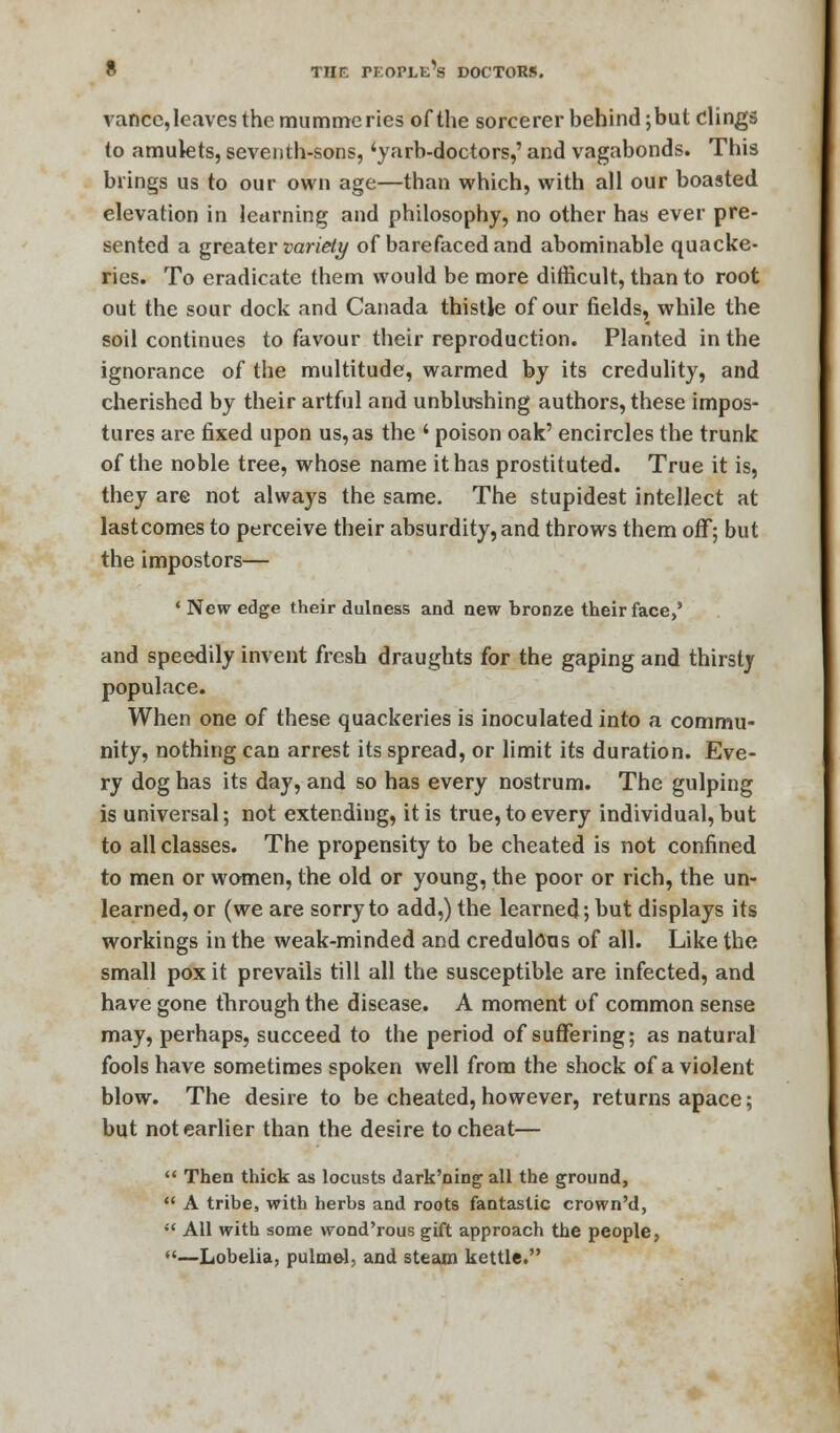 vancc, leaves the mummeries of the sorcerer behind; but clings to amulets, seventh-sons, 'yarb-doctors,' and vagabonds. This brings us to our own age—than which, with all our boasted elevation in learning and philosophy, no other has ever pre- sented a greater variety of barefaced and abominable quacke- ries. To eradicate them would be more difficult, than to root out the sour dock and Canada thistle of our fields, while the soil continues to favour their reproduction. Planted in the ignorance of the multitude, warmed by its credulity, and cherished by their artful and unblushing authors, these impos- tures are fixed upon us, as the ' poison oak' encircles the trunk of the noble tree, whose name it has prostituted. True it is, they are not always the same. The stupidest intellect at lastcomes to perceive their absurdity, and throws them off; but the impostors— ' New edge their dulness and new bronze their face,' and speedily invent fresh draughts for the gaping and thirsty populace. When one of these quackeries is inoculated into a commu- nity, nothing can arrest its spread, or limit its duration. Eve- ry dog has its day, and so has every nostrum. The gulping is universal; not extending, it is true, to every individual, but to all classes. The propensity to be cheated is not confined to men or women, the old or young, the poor or rich, the un- learned, or (we are sorry to add,) the learned; but displays its workings in the weak-minded and credulous of all. Like the small pox it prevails till all the susceptible are infected, and have gone through the disease. A moment of common sense may, perhaps, succeed to the period of suffering; as natural fools have sometimes spoken well from the shock of a violent blow. The desire to be cheated, however, returns apace; but not earlier than the desire to cheat—  Then thick as locusts dark'ning all the ground,  A tribe, with herbs and roots fantastic crown'd, •'< All with some wond'rous gift approach the people, —Lobelia, pulmel, and steam kettle.