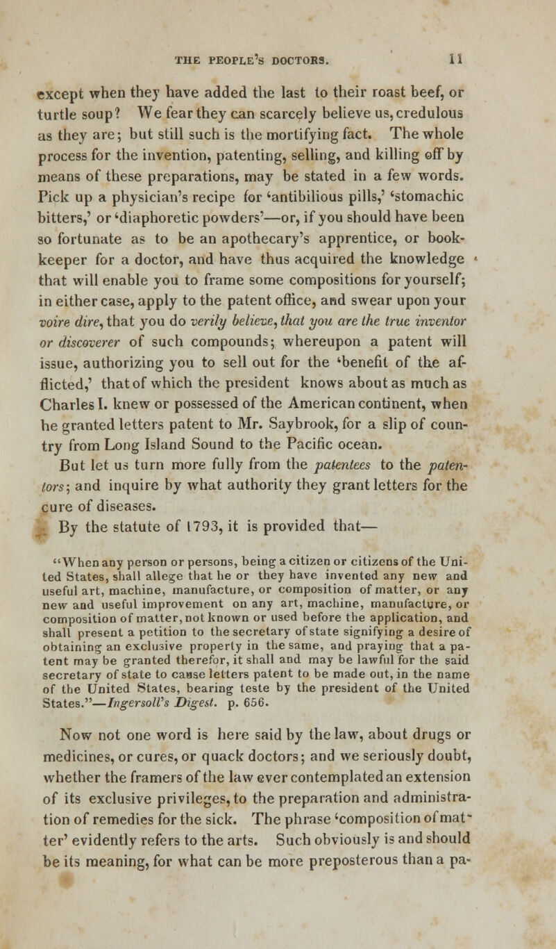 except when they have added the last to their roast beef, or turtle soup? We fear they can scarcely believe us, credulous as they are; but still such is the mortifying fact. The whole process for the invention, patenting, selling, and killing off by means of these preparations, may be stated in a few words. Pick up a physician's recipe for 'antibilious pills,' 'stomachic bitters,' or 'diaphoretic powders'—or, if you should have been so fortunate as to be an apothecary's apprentice, or book- keeper for a doctor, and have thus acquired the knowledge • that will enable you to frame some compositions for yourself; in either case, apply to the patent office, and swear upon your voire dire, that you do verily believe, that you are the true inventor or discoverer of such compounds; whereupon a patent will issue, authorizing you to sell out for the 'benefit of the af- flicted,' that of which the president knows about as much as Charles I. knew or possessed of the American continent, when he granted letters patent to Mr. Saybrook, for a slip of coun- try from Long Island Sound to the Pacific ocean. But let us turn more fully from the patentees to the paten~ tors; and inquire by what authority they grant letters for the cure of diseases. By the statute of 1793, it is provided that— When any person or persons, being a citizen or citizens of the Uni- ted States, shall allege that he or they have invented any new and useful art, machine, manufacture, or composition of matter, or any new and useful improvement on any art, machine, manufacture, or composition of matter, not known or used before the application, and shall present a petition to the secretary of state signifying a desire of obtaining an exclusive property in the same, and praying that a pa- tent may be granted therefor, it shall and may be lawful for the said secretary of state to cause letters patent to be made out, in the name of the United States, bearing teste by the president of the United States.—IngersolVs Digest, p. 656. Now not one word is here said by the law, about drugs or medicines, or cures, or quack doctors; and we seriously doubt, whether the framers of the law ever contemplated an extension of its exclusive privileges, to the preparation and administra- tion of remedies for the sick. The phrase 'composition of mat- ter' evidently refers to the arts. Such obviously is and should be its meaning, for what can be more preposterous than a pa-
