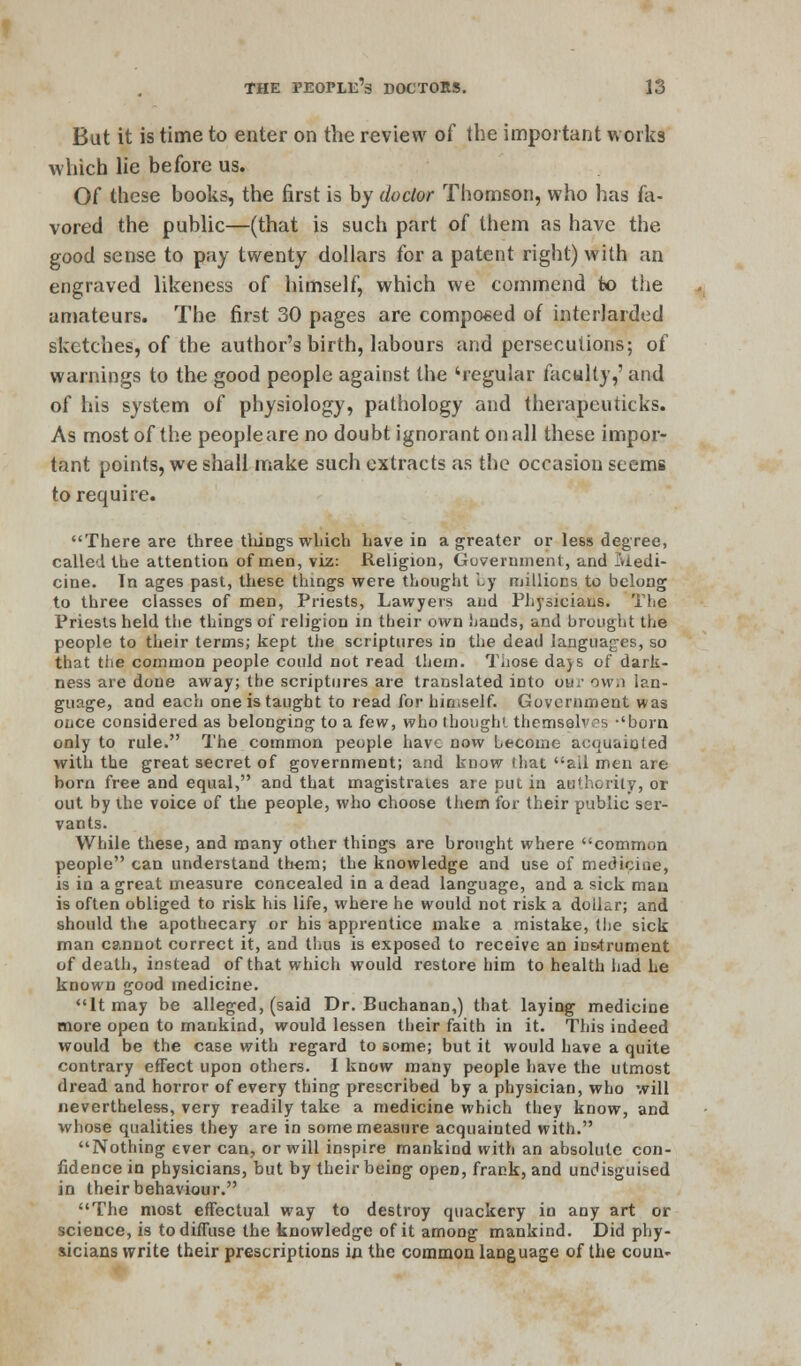 But it is time to enter on the review of the important works which lie before us. Of these books, the first is by doctor Thomson, who has fa- vored the public—(that is such part of them as have the good sense to pay twenty dollars for a patent right) with an engraved likeness of himself, which we commend to the amateurs. The first 30 pages are composed of interlarded sketches, of the author's birth, labours and persecutions; of warnings to the good people against the 'regular faculty,' and of his system of physiology, pathology and therapeuticks. As most of the peopleare no doubt ignorant on all these impor- tant points, we shall make such extracts as the occasion seems to require. There are three things which have in a greater or less degree, called the attention of men, viz: Religion, Government, and Iviedi- cine. Tn ages past, these things were thought by millions to belong to three classes of men, Priests, Lawyers and Physicians. The Priests held the things of religion in their own hands, and brought the people to their terms; kept the scriptures in the dead languages, so that ttie common people could not read them. Those days of dark- ness are done away; the scriptures are translated into bur own lan- guage, and each one is taught to read for hin.self. Government was once considered as belonging to a few, who thought themselves -'bora only to rule. The common people have now becdme acquainted with the great secret of government; and know that ail men are born free and equal, and that magistraies are put in authority, or out by the voice of the people, who choose them for their public ser- vants. While these, and many other things are brought where common people can understand them; the knowledge and use of medicine, is in a great measure concealed in a dead language, and a sick man is often obliged to risk his life, where he would not risk a dollar; and should the apothecary or his apprentice make a mistake, the sick man cannot correct it, and thus is exposed to receive an instrument of death, instead of that which would restore him to health had he known good medicine. It may be alleged, (said Dr. Buchanan,) that laying medicine more open to mankind, would lessen their faith in it. This indeed would be the case with regard to some; but it would have a quite contrary effect upon others. I know many people have the utmost dread and horror of every thing prescribed by a physician, who will nevertheless, very readily take a medicine which they know, and whose qualities they are in some measure acquainted with. Nothing ever can, or will inspire mankind with an absolute con- fidence in physicians, but by their being open, frank, and undisguised in their behaviour. The most effectual way to destroy quackery in any art or science, is to diffuse the knowledge of it among mankind. Did phy- sicians write their prescriptions in the common language of the coun-