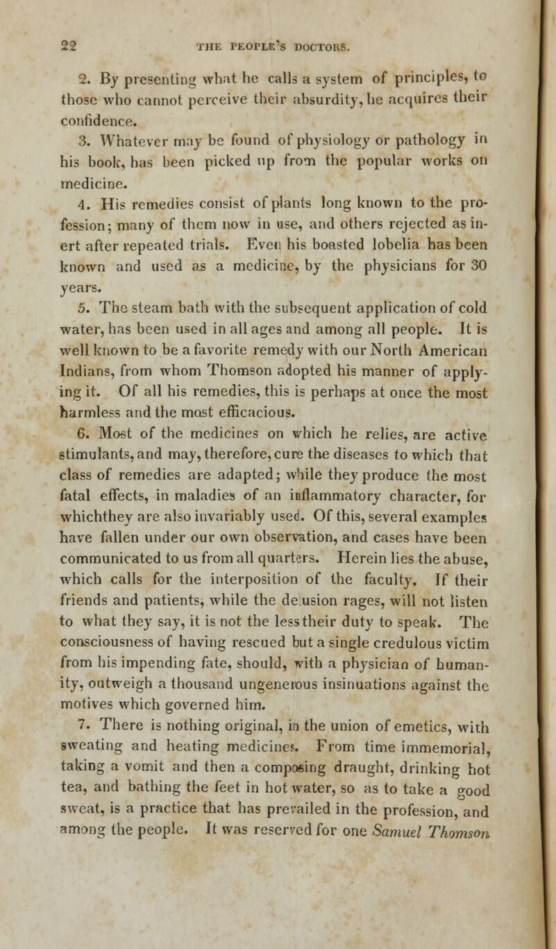 2. By presenting what he calls a system of principles, to those who cannot perceive their absurdity, he acquires their confidence. 3. Whatever may be found of physiology or pathology in his book, has been picked up from the popular works on medicine. 4. His remedies consist of plants long known to the pro- fession; many of them now in use, and others rejected as in- ert after repeated trials. Even his boasted lobelia has been known and used as a medicine, by the physicians for 30 years. 5. The steam bath with the subsequent application of cold water, has been used in all ages and among all people. It is well known to be a favorite remedy with our North American Indians, from whom Thomson adopted his manner of apply- ing it. Of all his remedies, this is perhaps at once the most harmless and the most efficacious. 6. Most of the medicines on which he relies, are active stimulants, and may, therefore, cure the diseases to which that class of remedies are adapted; while they produce the most fatal effects, in maladies of an inflammatory character, for whichthey are also invariably used. Of this, several examples have fallen under our own observation, and cases have been communicated to us from all quarters. Herein lies the abuse, which calls for the interposition of the faculty. If their friends and patients, while the delusion rages, will not listen to what they say, it is not the less their duty to speak. The consciousness of having rescued but a single credulous victim from his impending fate, should, with a physician of human- ity, outweigh a thousand ungenerous insinuations against the motives which governed him. 7. There is nothing original, in the union of emetics, with sweating and heating medicine?. From time immemorial, taking a vomit and then a composing draught, drinking hot tea, and bathing the feet in hot water, so as to take a good sweat, is a practice that has prevailed in the profession, and among the people. It was reserved for one Samuel Thomson