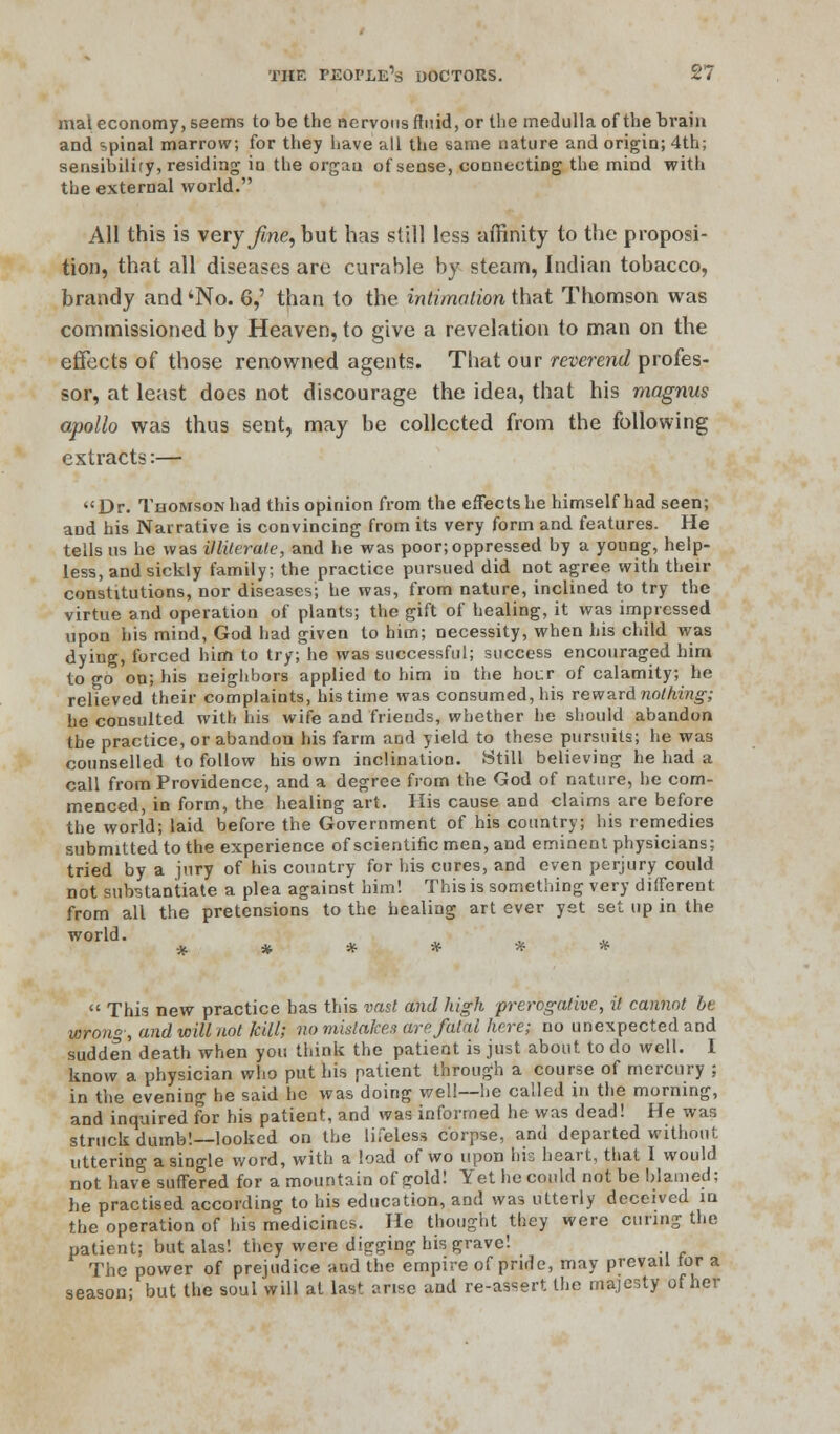 mal economy, seems to be the nervous fluid, or the medulla of the brain and spinal marrow, for they have all the same nature and origin; 4th; sensibility, residing iu the organ of sense, connecting the mind with the external world. All this is very fme, but has still less affinity to the proposi- tion, that all diseases are curable by steam, Indian tobacco, brandy and 'No. 6,' than to the intimation that Thomson was commissioned by Heaven, to give a revelation to man on the effects of those renowned agents. That our reverend profes- sor, at least does not discourage the idea, that his magnus apollo was thus sent, may be collected from the following extracts:— Dr. Thomson had this opinion from the effects he himself had seen; and his Narrative is convincing from its very form and features. He tells us he was illiterate, and he was poor; oppressed by a young, help- less, and sickly family; the practice pursued did not agree with their constitutions, nor diseases; he was, from nature, inclined to try the virtue and operation of plants; the gift of healing, it was impressed upon bis mind, God had given to him; necessity, when his child was dying, forced him to try; he was successful; success encouraged him to go on; his neighbors applied to him in the hour of calamity; he relieved their complaints, his time was consumed, his reward nothing; he consulted with his wife and friends, whether he should abandon the practice, or abandon his farm and yield to these pursuits; he was counselled to follow his own inclination. Still believing he had a call from Providence, and a degree from the God of nature, he com- menced, in form, the healing art. His cause and claims are before the world; laid before the Government of his country; his remedies submitted to the experience of scientific men, and eminent physicians; tried by a jury of his country for his cures, and even perjury could not substantiate a plea against him! This is something very different from all the pretensions to the healing art ever yst set up in the world. * * * * * *  This new practice has this vast and high prerogative, it cannot be wrong, and will not kill; no mistaken are. fatal here; no unexpected and sudden death when you think the patient is just about to do well. I know a physician who put his patient through a course of mercury ; in the evening he said he was doing well—he called in the morning, and inquired for his patient, and was informed he was dead! He was struck dumb!—looked on the lifeless corpse, and departed without uttering a single word, with a load of wo upon his heart, that I would not have suffered for a mountain of gold! Yet he could not be blamed; he practised according to his education, and was utterly deceived in the operation of his medicines. He thought they were curing the patient; but alas! they were digging his grave! The power of prejudice and the empire of pride, may prevail tor a season; but the soul will at last arise and re-assert the majesty of her