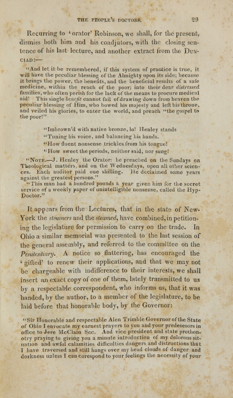 Recurring to ' orator' Robinson, we shall, for the present, dismiss both him and his coadjutors, with the closing sen- tence of his last lecture, and another extract from the Dun- ciad:-— And let it be remembered, if this system of practice is true, it will have the peculiar blessing of the Almighty upon its side; because it brings the power, the benefits, and the beneficial results of a safe medicine, within the reach of the poor; into their dear distressed families, who often perish for the lack of the means to procure medical aid! This single benefit cannot fail of drawing down from heaven the peculiar blessing of Him, who bowed his majesty and left his throne, and veiled his glories, to enter the world, and preach the gospel to the poor! Imbrown'd with native bronze, lo! Henley stands Tuning his voice, and balancing his hands. How fluent nonsense trickles from his tongue! * How sweet the periods, neither said, nor sung! Note.—J. Henley the Orator: he preached on the Sundays on Theological matters, and on the Wednesdays, upon all other scien- ces. Each auditor paid one shilling. He declaimed some years against the greatest persons. This man had a hundred pounds a year given him for the secret service of a weekly paper of unintelligible nonsense, called the Hyp- Doctor. It appears from the Lectures, that in the state of New- York the steamers and the steamed, have combined, in petition- in- the legislature for permission to carry on the trade. In Ohio a similar memorial was presented to the last session of the general assembly, and referred to the committee on the Penitentiary. A notice so flattering, has encouraged the ■ gifted' to renew their applications, and that we may not be chargeable with indifference to their interests, we shall insert an exact copy of one of them, lately transmitted to us by a respectable correspondent, who informs us, that it was handed, by the author, to a member of the legislature, to be laid before that honorable body, by the Governor: Sir Honorable and respectable Alen Trimble Governor of the State of Ohio I envocate my earnest prayers to you and your predesesors in office to Jere McClain Sec And vice president and state prothon- otry praying to giving you a minute introduction of my dolorous sit- uation and awful calamities difficulties dangers and distructions that I have traversed and still hangs over my head clouds of danger aDd dorkness unless I can corespond to your feelings the necessity of your