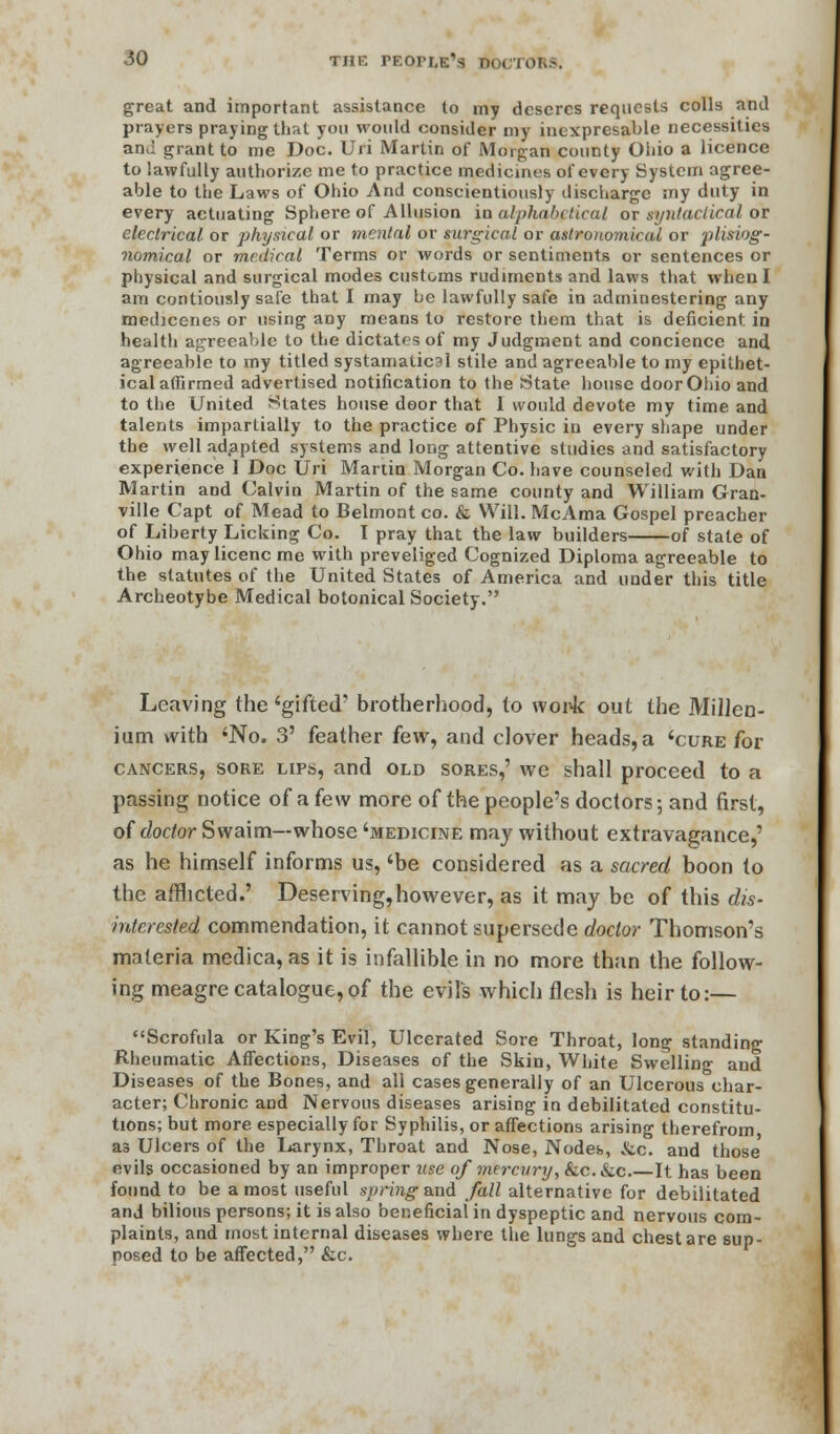 great and important assistance to my desercs requests colls and prayers praying that you would consider my inexpresable necessities an,! grant to me Doc. Uri Martin of Morgan county Ohio a licence to lawfully authorize me to practice medicines of every System agree- able to the Laws of Ohio And conscientiously discharge my duty in every actuating Sphere of Allusion in alphabetical or syntactical (A electrical or physical or mental or surgical or astronomical or plisiog- nomical or medical Terms or words or sentiments or sentences or physical and surgical modes customs rudiments and laws that when I am contiously safe that I may be lawfully safe in adminestering any medicenes or using any means to restore them that is deficient in health agreeable to the dictates of my Judgment and conciencc and agreeable to my titled systamaticsl stile and agreeable to my epithet- ical affirmed advertised notification to the State house door Ohio and to the United States house door that I would devote my time and talents impartially to the practice of Physic in every 9hape under the well ad.apted systems and long attentive studies and satisfactory experience 1 Doc Uri Martin Morgan Co. have counseled with Dan Martin and Calvin Martin of the same county and William Gran- ville Capt of Mead to Belmont co. & Will. McAma Gospel preacher of Liberty Licking Co. I pray that the law builders of state of Ohio may licenc me with preveliged Cognized Diploma agreeable to the statutes of the United States of America and under this title Archeotybe Medical botonical Society. Leaving (he'gifted' brotherhood, to work out the Millen- ium with 'No. 3' feather few, and clover heads, a 'cure for cancers, sore lips, and old SORES,' we shall proceed to a passing notice of a few more of the people's doctors; and first, of doctor Swaim—whose 'medicine may without extravagance,' as he himself informs us, 'be considered as a sacred boon to the afflicted.' Deserving,however, as it may be of this dis- interested commendation, it cannot supersede doctor Thomson's materia medica, as it is infallible in no more than the follow- ing meagre catalogue, of the evil's which flesh is heir to:— Scrofula or King's Evil, Ulcerated Sore Throat, long standing Rheumatic Affections, Diseases of the Skin, White Swelling and Diseases of the Bones, and all cases generally of an Ulcerous char- acter; Chronic and Nervous diseases arising in debilitated constitu- tions; but more especially for Syphilis, or affections arising therefrom as Ulcers of the Larynx, Throat and Nose, Nodes, &ic. and those' evils occasioned by an improper use of mercury, &c. &c It has been found to be a most useful spring and fall alternative for debilitated and bilious persons; it is also beneficial in dyspeptic and nervous com- plaints, and most internal diseases where the lungs and chest are sup- posed to be affected, &c.