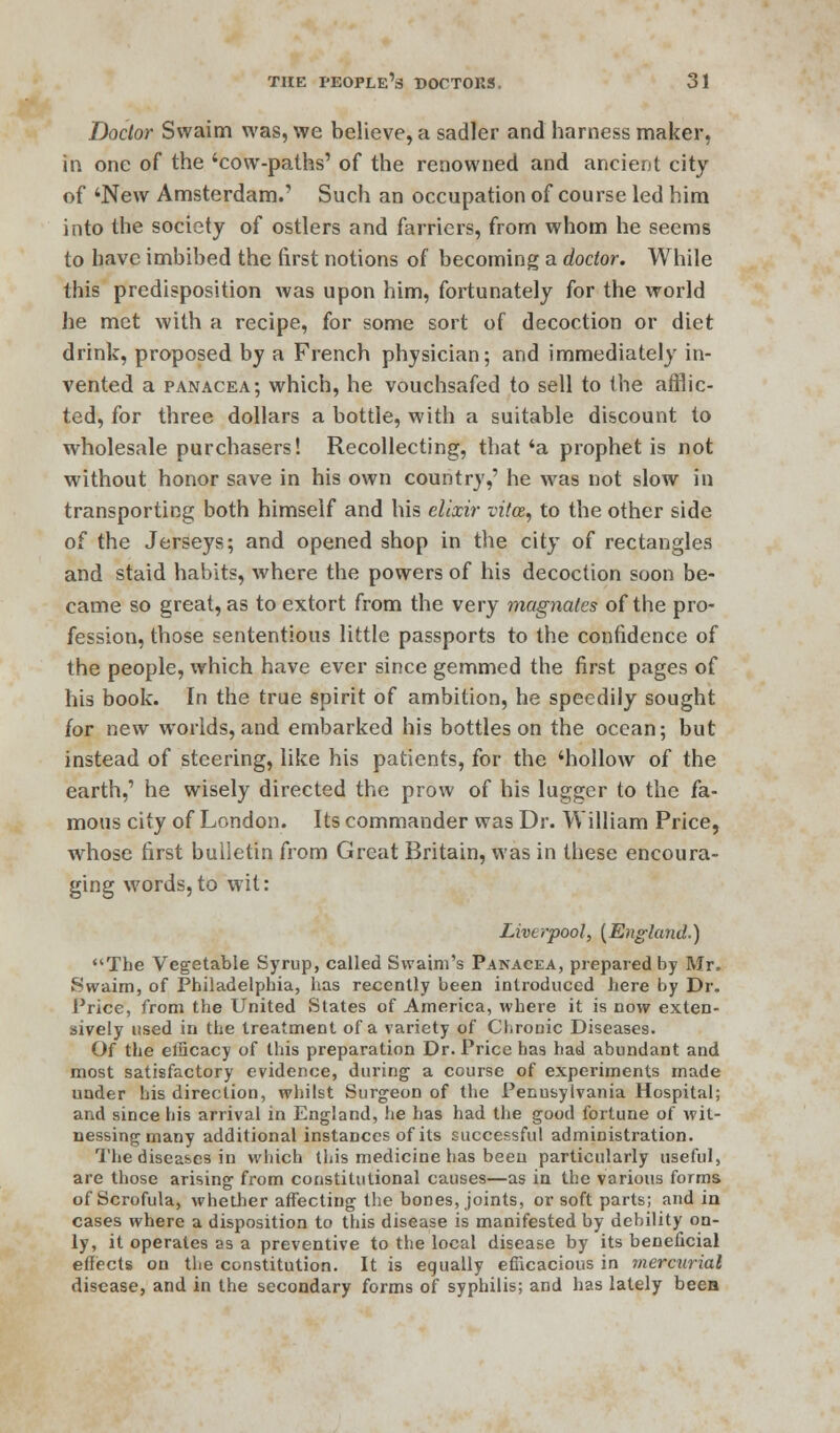 Doctor Svvaim was, we believe, a sadler and harness maker, in one of the 'cow-paths' of the renowned and ancient city of 'New Amsterdam.' Such an occupation of course led him into the society of ostlers and farriers, from whom he seems to have imbibed the first notions of becoming a doctor. While this predisposition was upon him, fortunately for the world he met with a recipe, for some sort of decoction or diet drink, proposed by a French physician; and immediately in- vented a panacea; which, he vouchsafed to sell to the afflic- ted, for three dollars a bottle, with a suitable discount to wholesale purchasers! Recollecting, that 'a prophet is not without honor save in his own country,' he was not slow in transporting both himself and his elixir vitce, to the other side of the Jerseys; and opened shop in the city of rectangles and staid habits, where the powers of his decoction soon be- came so great, as to extort from the very magnates of the pro- fession, those sententious little passports to the confidence of the people, which have ever since gemmed the first pages of his book. In the true spirit of ambition, he speedily sought for new worlds, and embarked his bottles on the ocean; but instead of steering, like his patients, for the 'hollow of the earth,' he wisely directed the prow of his lugger to the fa- mous city of London. Its commander was Dr. William Price, whose first bulletin from Great Britain, was in these encoura- ging words,to wit: Liverpool, (England.) The Vegetable Syrup, called Swaim's Panacea, prepared by Mr. Swaim, of Philadelphia, has recently been introduced here by Dr. Price, from the United States of America, where it is now exten- sively used in the treatment of a variety of Chronic Diseases. Of the elScacy of this preparation Dr. Price has had abundant and most satisfactory evidence, during a course of experiments made under his direction, whilst Surgeon of the Pennsylvania Hospital; and since his arrival in England, he has had the good fortune of wit- nessing many additional instances of its successful administration. The diseases in which this medicine has been particularly useful, are those arising from constitutional causes—as in the various forms of Scrofula, whether affecting the bones, joints, or soft parts; and in cases where a disposition to this disease is manifested by debility on- ly, it operates as a preventive to the local disease by its beneficial effects on the constitution. It is equally efficacious in mercurial disease, and in the secondary forms of syphilis; and has lately bees