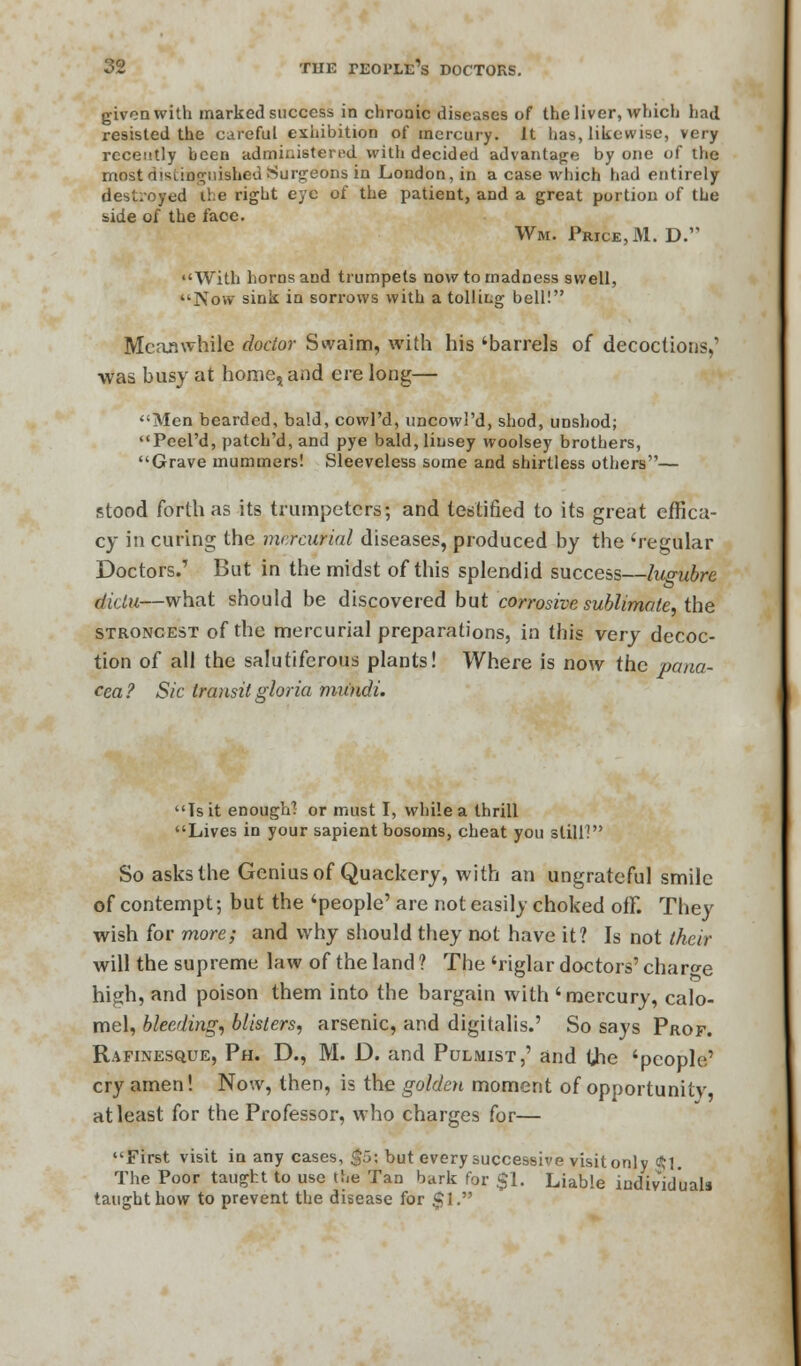 given with marked success in chronic diseases of the liver, which had resisted the careful exhibition of mercury. It has, likewise, very recently been administered with decided advantage by one of the most distinguished Surgeons in London, in a case which had entirely destroyed ihe right eye of the patient, and a great portion of the side of the face. Wm. Price, M. D. With horns and trumpets now to madness swell, Now sink in sorrows with a tolling bell! Meanwhile doctor Swaim, with his 'barrels of decoctions,' was busy at home, and ere long— Men bearded, bald, cowl'd, uncowl'd, shod, unshod; Peel'd, patch'd, and pye bald, linsey woolsey brothers, Grave mummers! Sleeveless some and shirtless others— stood forth as its trumpeters; and testified to its great effica- cy in curing the mercurial diseases, produced by the 'regular Doctors.' But in the midst of this splendid success—lugubre dklu—what should be discovered but corrosive sublimate, the strongest of the mercurial preparations, in this very decoc- tion of all the salutiferous plants! Where is now the pana- cea? Sic transit gloria mundi. Tsit enough! or must I, while a thrill Lives in your sapient bosoms, cheat you still? So asks the Genius of Quackery, with an ungrateful smile of contempt; but the 'people' are not easily choked off. They wish for more; and why should they not have it? Is not their will the supreme law of the land ? The 'riglar doctors' charge high, and poison them into the bargain with 'mercury, calo- mel, bleeding, blisters, arsenic, and digitalis.' So says Prof. Rafinesque, Ph. D., M. D. and Pulmist,' and Che 'people' cry amen! Now, then, is the golden moment of opportunity' at least for the Professor, who charges for— First visit in any cases, $5; but every successive visit only $1. The Poor taught to use the Tan bark for $1. Liable individuals taught how to prevent the disease for $1.