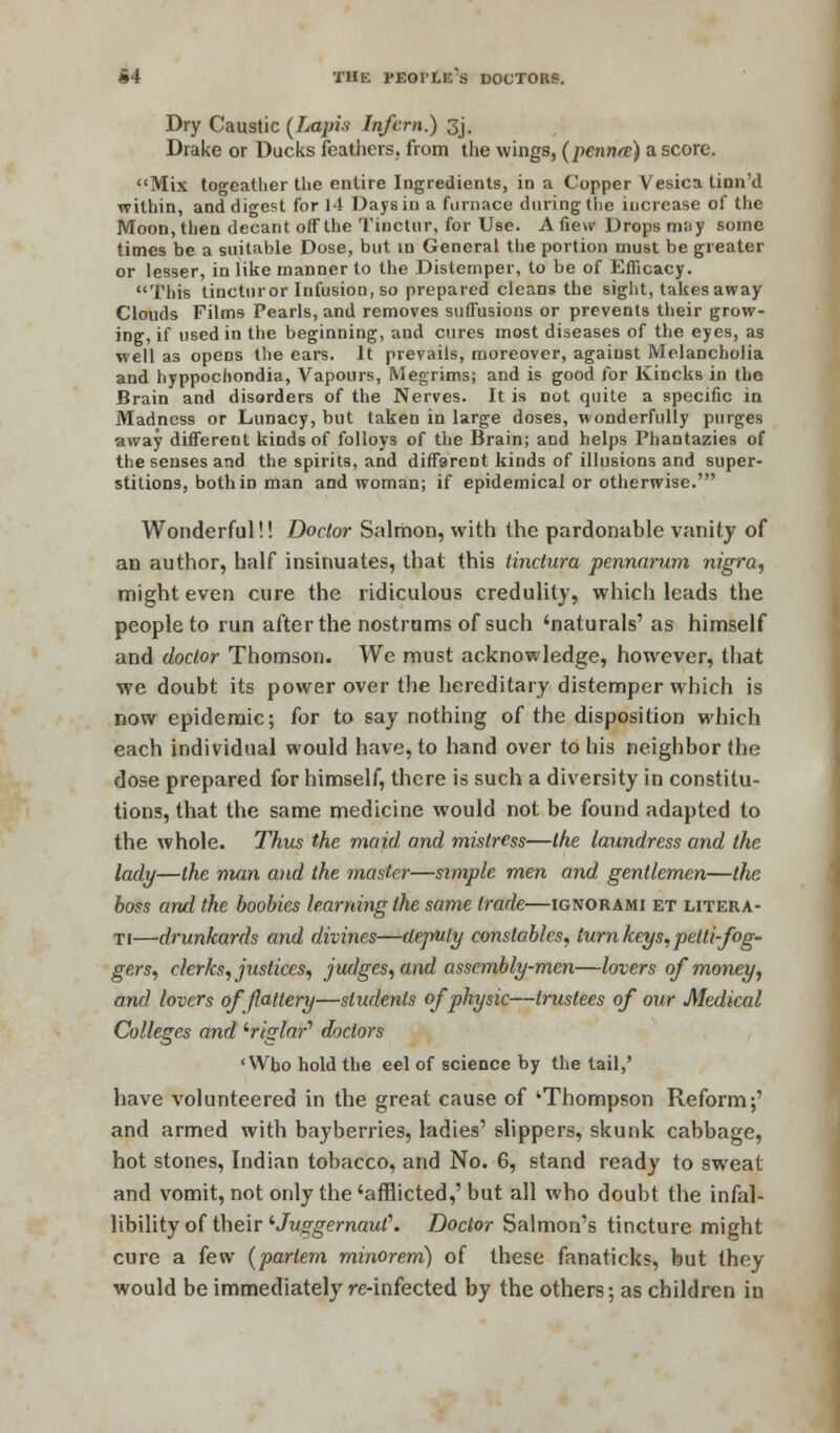 Dry Caustic (Lapis Infcrn.) 3j. Drake or Ducks feathers, from the wings, (pennre) a score. Mix togeather the entire Ingredients, in a Copper Vesica tinn'd within, and digest for 11 Days in a furnace dining the increase of the Moon, then decant off the Tinctur, for Use. Afie>v Drops m;iy some times be a suitable Dose, but in General the portion must be greater or lesser, in like manner to the Distemper, to be of Efficacy. This tincturor Infusion, so prepared cleans the sight, takes away Clouds Films Pearls, and removes suffusions or prevents their grow- ing, if used in the beginning, and cures most diseases of the eyes, as well as opens the ears. It prevails, moreover, against Melancholia and hyppochondia, Vapours, Megrims; and is good for Kincks in the Brain and disorders of the Nerves. It is not quite a specific in Madness or Lunacy, but taken in large doses, wonderfully purges away different kinds of folloys of the Brain; and helps Phantazies of the senses and the spirits, and different kinds of illusions and super- stitions, both in man and woman; if epidemical or otherwise.' Wonderful!! Doctor Salmon, with the pardonable vanity of an author, half insinuates, that this tinctura pennarum nigra, might even cure the ridiculous credulity, which leads the people to run after the nostrums of such 'naturals' as himself and doctor Thomson. We must acknowledge, however, that we doubt its power over the hereditary distemper which is now epidemic; for to say nothing of the disposition which each individual would have, to hand over to his neighbor the dose prepared for himself, there is such a diversity in constitu- tions, that the same medicine would not be found adapted to the whole. Thus the maid and mistress—the laundress and the lady—the man and the master—simple men and gentlemen—the boss and the boobies learning the same trade—ignorami et litera- ti—drunkards and divines—deputy constables, turn keys, petti-fog- gers, clerks, justices, judges, and assembly-men—lovers of money, and lovers of flattery—students of physic—trustees of our Medical Colleges and iriglar'' doctors cWb.o hold the eel of science by the tail,' have volunteered in the great cause of 'Thompson Reform;' and armed with bayberries, ladies' slippers, skunk cabbage, hot stones, Indian tobacco, and No. 6, stand ready to sweat and vomit, not only the 'afflicted,' but all who doubt the infal- libility of their iJuggernaut\ Doctor Salmon's tincture might cure a few (partem minorem) of these fanaticks, but they would be immediately re-infected by the others; as children in