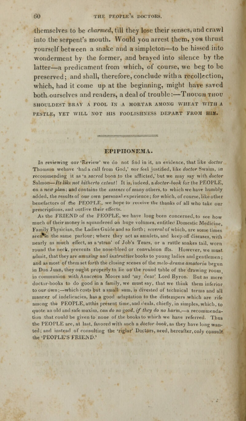 themselves to be charmed, till they lose their senses, and crawl into the serpent's mouth. Would you arrest them, yon thrust yourself between a snake and a simpleton—to be hissed into wonderment by the former, and brayed into silence by the latter—a predicament from which, of course, we beg to be preserved; and shall, therefore, conclude with a recollection, which, had it come up at the beginning, might have saved both ourselves and readers, a deal of trouble:—Though thou SHOULDEST BRAY A FOOL IN A MORTAR AMONG WHEAT WITH A PESTLE, YET WILL NOT HIS FOOLISHNESS DEPART FROM HIM. EP1PIIONEMA. In reviewing our'Review' we do not find in it, an evidence, that like doctor Thomson wehave 'had a call from God,' nor feel justified, like doctor Swaini, in recommending it as 'a sacred boon to the afflicted,'but we may say with doctor Salmon—Itsliktnot hitherto extant'. It is, indeed, ^doctor-book forthe PEOPLE, on a new plan; and contains (lie essence of many others, to which we have humbly added, the results of our own personal experience; for which, of course, like other benefactors of the PEOPLE, we hope to receive the thanks of all who take our prescriptions, and outlive their effects. As the FRIEND of the PEOPLE, we have long been concerned, to see how much of their money is squandered on huge volumes, entitled Domestic Medicine Family Physician, the Ladies Guide and so forth ; several of which, are some times seen tn the same parlour; where they act as amulets, and keep off diseases, with nearly as much effect, as a'stran' of Job's Tears, or a rattle snakes tail, worn round the neck, prevents the nose-bleed or convulsion ffts. However, we must admit, that they are amusing and instructive books to young ladies and gentlemen : and as most of them set forth the closing scenes of the mdo-drama amaloria bfn-un in Don Juan, they ought properly to lie on the round table of the drawing room in communion withAnacreon Moore and 'my dear' Lord Byron. But as mere doctor-books to do good in a family, we must say, that we think them inferior to our own ;—which costs but a small sum, is divested of technical terms and all manner of indelicacies, has a good adaptation to the distunpers which are rife among the PEOPLE, atthis present time, and <!eals, chiefly, in simples, which, to quote an old and safe maxim, can do no good, if they do no harm,—a recommenda- tion that could be given to none of the books to which we have referred. Thus the PEOPLE are, at last, favored with such a doctor book, as they have long wan- ted; and instead of consulting the'riglar' Doctors, need, hereafter, only consult the 'PEOPLE'S FRIEJND.'