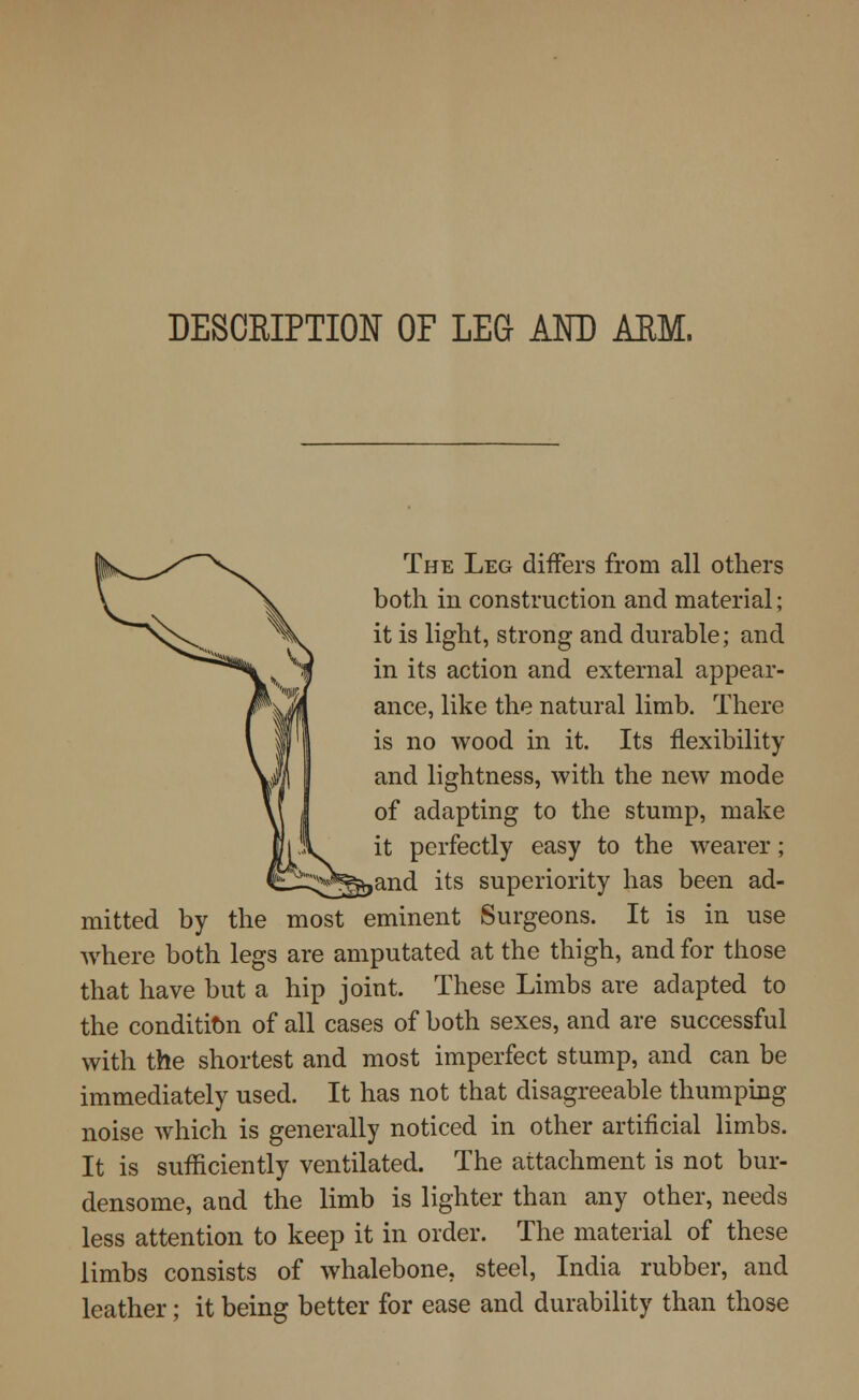 DESCRIPTION OF LEG AND ARM. The Leg differs from all others both in construction and material; it is light, strong and durable; and in its action and external appear- ance, like the natural limb. There is no wood in it. Its flexibility and lightness, with the new mode of adapting to the stump, make it perfectly easy to the wearer; ,and its superiority has been ad- mitted by the most eminent Surgeons. It is in use where both legs are amputated at the thigh, and for those that have but a hip joint. These Limbs are adapted to the condition of all cases of both sexes, and are successful with the shortest and most imperfect stump, and can be immediately used. It has not that disagreeable thumping noise which is generally noticed in other artificial limbs. It is sufficiently ventilated. The attachment is not bur- densome, and the limb is lighter than any other, needs less attention to keep it in order. The material of these limbs consists of whalebone, steel, India rubber, and leather; it being better for ease and durability than those