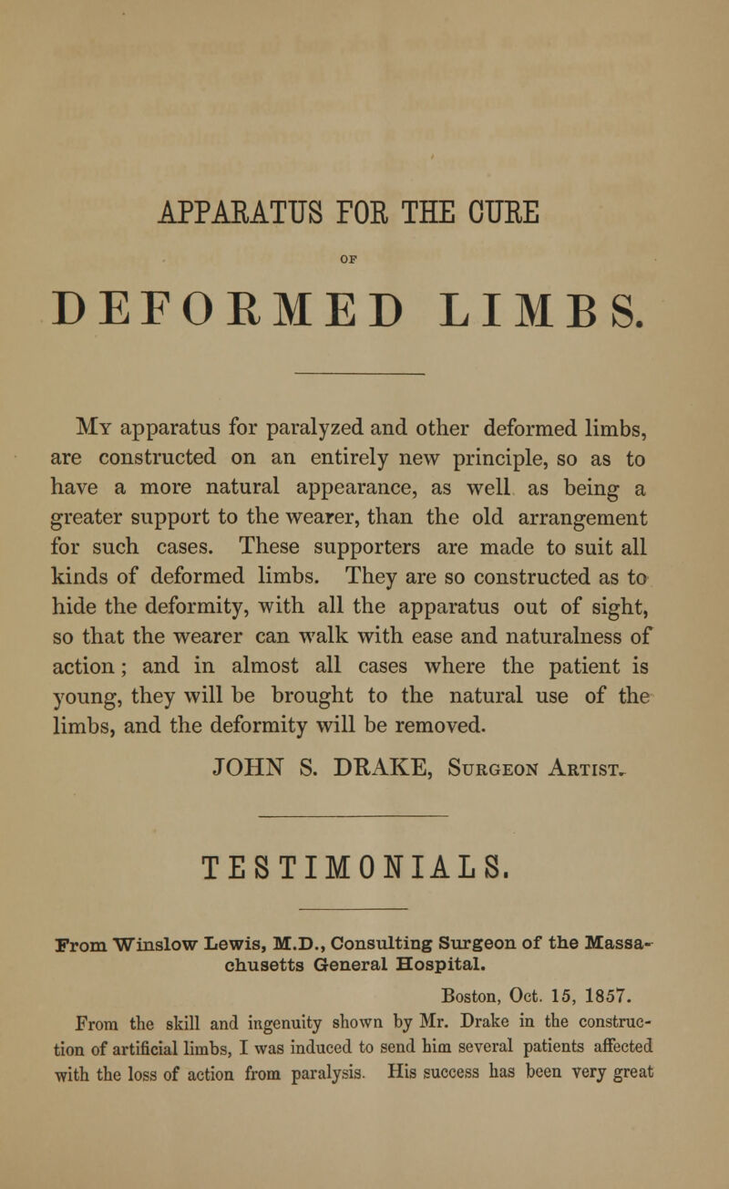 APPARATUS FOR THE CURE OF DEFORMED LIMBS. My apparatus for paralyzed and other deformed limbs, are constructed on an entirely new principle, so as to have a more natural appearance, as well as being a greater support to the wearer, than the old arrangement for such cases. These supporters are made to suit all kinds of deformed limbs. They are so constructed as to hide the deformity, with all the apparatus out of sight, so that the wearer can walk with ease and naturalness of action; and in almost all cases where the patient is young, they will be brought to the natural use of the limbs, and the deformity will be removed. JOHN S. DRAKE, Surgeon Artist. TESTIMONIALS. From Winslow Lewis, M.D., Consulting Surgeon of the Massa- chusetts General Hospital. Boston, Oct. 15, 1857. From the skill and ingenuity shown by Mr. Drake in the construc- tion of artificial limbs, I was induced to send him several patients affected with the loss of action from paralysis. His success has been very great