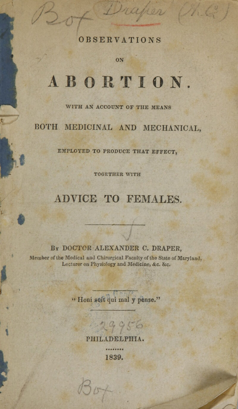 t OBSERVATIONS ON ABORTION. WITH AN ACCOUNT OF THE MEANS BOTH MEDICINAL AND MECHANICAL, EMPLOYED TO PRODUCE THAT EFFECT, TOGETHER WITH ADVICE TO FEMALES. • J Br DOCTOR ALEXANDER C. DRAPER, Member of the Medical and Chirurgical Faculty of the State of Maryland, Lecturer on Physiology and Medicine, <fec. &c.  Honi soit qui mal y pense. S PHILADELPHIA. 1839.