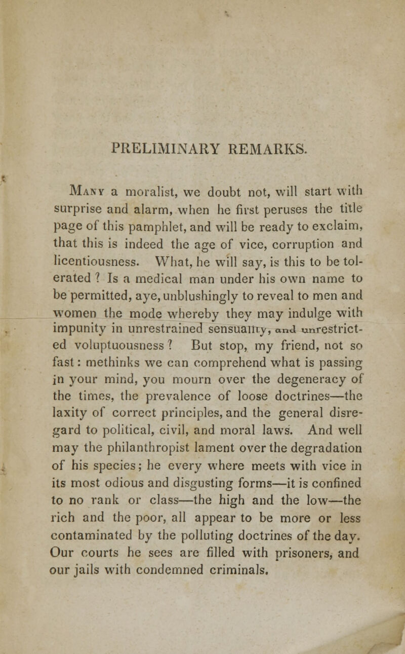 PRELIMINARY REMARKS. Many a moralist, we doubt not, will start with surprise and alarm, when he first peruses the title page of this pamphlet, and will be ready to exclaim, that this is indeed the age of vice, corruption and licentiousness. What, he will say, is this to be tol- erated ? Is a medical man under his own name to be permitted, aye,unblushingly to reveal to men and women the mode whereby they may indulge with impunity in unrestrained sensuaiiry, and unrestrict- ed voluptuousness ? But stop, my friend, not so fast: methinks we can comprehend what is passing in your mind, you mourn over the degeneracy of the times, the prevalence of loose doctrines—the laxity of correct principles, and the general disre- gard to political, civil, and moral laws. And well may the philanthropist lament over the degradation of his species; he every where meets with vice in its most odious and disgusting forms—it is confined to no rank or class—the high and the low—the rich and the poor, all appear to be more or less contaminated by the polluting doctrines of the day. Our courts he sees are filled with prisoners, and our jails with condemned criminals.