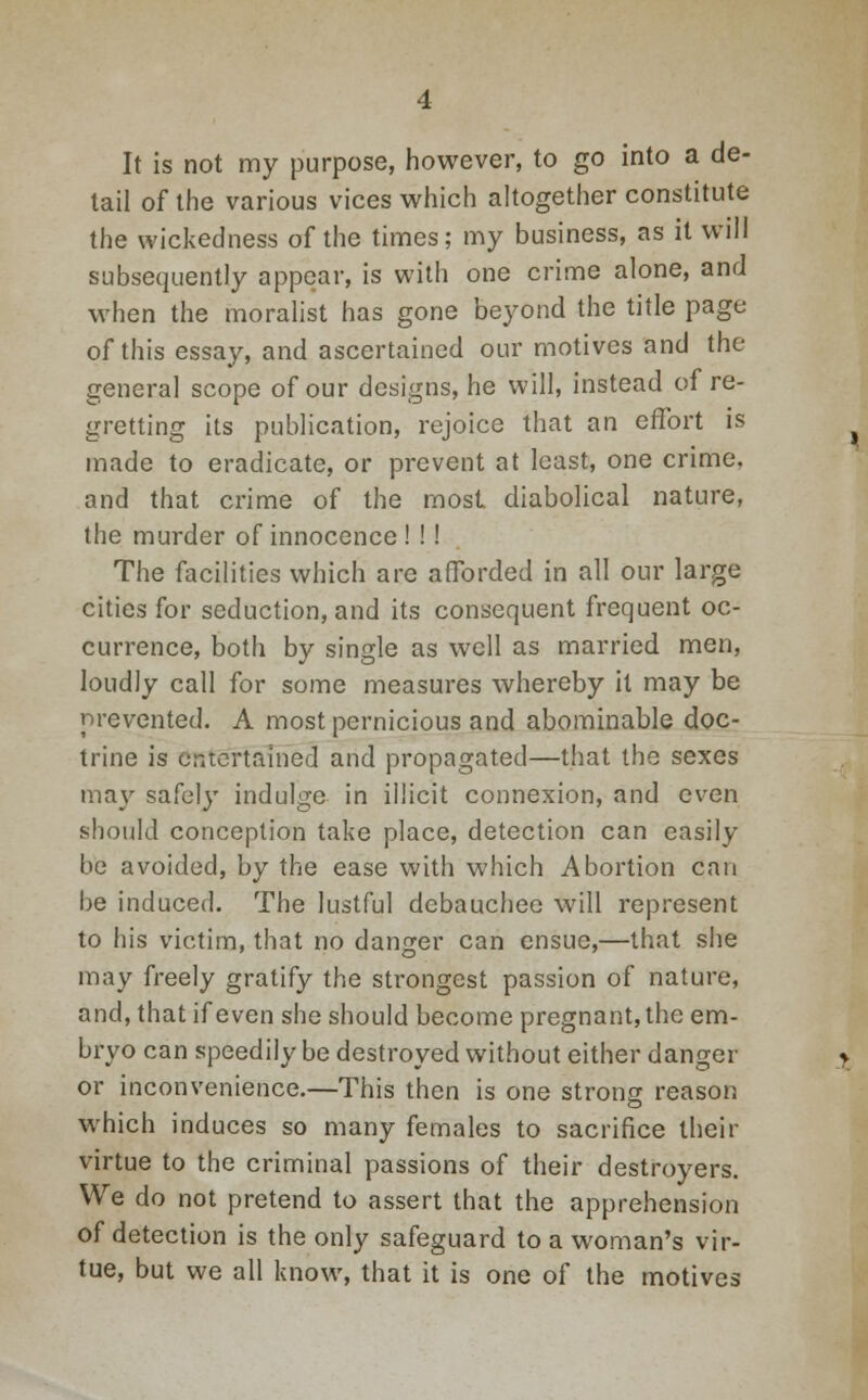 It is not my purpose, however, to go into a de- tail of the various vices which altogether constitute the wickedness of the times; my business, as it will subsequently appear, is with one crime alone, and when the moralist has gone beyond the title page of this essay, and ascertained our motives and the general scope of our designs, he will, instead of re- gretting its publication, rejoice that an effort is made to eradicate, or prevent at least, one crime, and that crime of the most diabolical nature, the murder of innocence ! !! The facilities which are afforded in all our large cities for seduction, and its consequent frequent oc- currence, both by single as well as married men, loudly call for some measures whereby it may be prevented. A most pernicious and abominable doc- trine is entertained and propagated—that the sexes may safely indulge in illicit connexion, and even should conception take place, detection can easily be avoided, by the ease with which Abortion can be induced. The lustful debauchee will represent to his victim, that no danger can ensue,—that she may freely gratify the strongest passion of nature, and, that if even she should become pregnant, the em- bryo can speedily be destroyed without either danger or inconvenience.—This then is one strong reason which induces so many females to sacrifice their virtue to the criminal passions of their destroyers. We do not pretend to assert that the apprehension of detection is the only safeguard to a woman's vir- tue, but we all know, that it is one of the motives