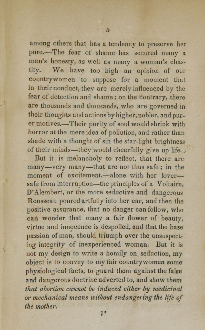 among others that has a tendency to preserve her pure.—The fear of shame has secured many a man's honesty, as well as many a woman's chas- tity. We have too high an opinion of our countrywomen to suppose for a moment that in their conduct, they are merely influenced by the fear of detection and shame; on the Contrary, there are thousands and thousands, who are governed in their thoughts and actions by higher, nobler, and pur- er motives.—Their purity of soul would shrink with horror at the mere idea of pollution, and rather than shade with a thought of sin the star-light brightness of their minds—they would cheerfully give up life. J But it is melancholy to reflect, that there are many—very many—that are not thus safe ; in the moment of excitement,—alone with her lover— safe from interruption—the principles of a Voltaire, D'Alembert, or the more seductive and dangerous Rousseau poured artfully into her ear, and then the positive assurance, that no danger can follow, who can wonder that many a fair flower of beauty, virtue and innocence is despoiled, and that the base passion of man, should triumph over the unsuspecU ing integrity of inexperienced woman. But it is not my design to write a homily on seduction, my object is to convey to my fair countrywomen some physiological facts, to guard them against the false and dangerous doctrine adverted to, and show them that abortion cannot be induced either by medicinal or mechanical means without endangering the life of the mother. I*