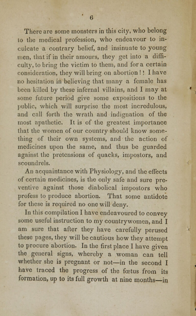 There are some monsters in this city, who belong to the medical profession, who endeavour to in- culcate a contrary belief, and insinuate to young men, that if in their amours, they get into a diffi- culty, to bring the victim to them, and for a certain consideration, they will bring on abortion !! I have no hesitation in believing that many a female has been killed by these infernal villains, and I may at some future period give some expositions to the public, which will surprise the most incredulous, and call forth the wrath and indignation of the most apathetic. It is of the greatest importance that the women of our country should know some- thing of their own systems, and the action of medicines upon the same, and thus be guarded against the pretensions of quacks, impostors, and scoundrels. An acquaintance with Physiology, and the effects of certain medicines, is the only safe and sure pre- ventive against those diabolical impostors who profess to produce abortion. That some antidote for these is required no one will deny. In this compilation I have endeavoured to convey some useful instruction to my countrywomen, and I am sure that after they have carefully perused these pages, they will be cautious how they attempt to procure abortion. In the first place I have given the general signs, whereby a woman can tell whether she is pregnant or not—in the second I have traced the progress of the fetus from its formation, up to its full growth at nine months—in
