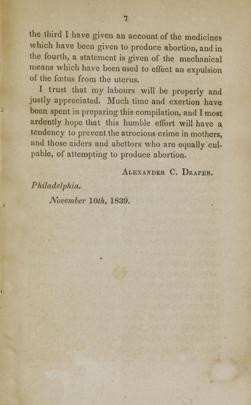 the third I have given an account of the medicines which have been given to produce abortion, and in the fourth, a statement is given of the mechanical means which have been used to effect an expulsion of the foetus from the uterus. I trust that my labours will be properly and justly appreciated. Much time and exertion have been spent in preparing this compilation, and I most ardently hope that this humble effort will have a tendency to prevent the atrocious crime in mothers, and those aiders and abettors who are equally cul- pable, of attempting to produce abortion. Alexander C. Draper. Philadelphia. November 10th, 1839.