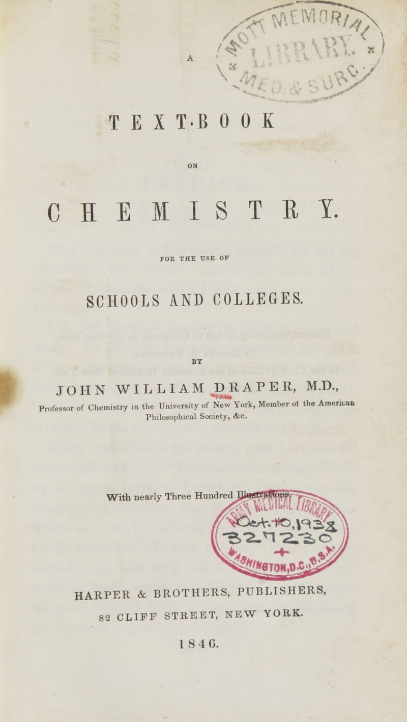 \ TEIT.BOOK CHEMISTRY. FOR THE USE OF SCHOOLS AND COLLEGES. JOHN WILLIAM BR A P E R, M.D., Professor of Chemistry in the University of New York, Member ot the America* Philosophical Society, &c. With nearly Three Hundred HARPER & BROTHERS, PUBLISHERS, 82 CLIFF STREET, NEW YORK. 1846.