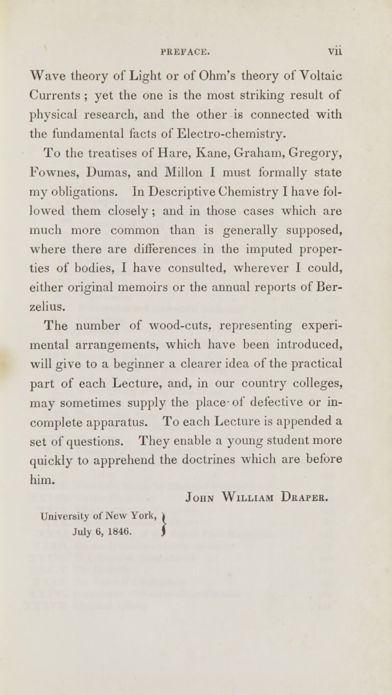 PREFACE. Vll Wave theory of Light or of Ohm's theory of Voltaic Currents ; yet the one is the most striking result of physical research, and the other is connected with the fundamental facts of Electro-chemistry. To the treatises of Hare, Kane, Graham, Gregory, Fownes, Dumas, and Millon I must formally state my obligations. In Descriptive Chemistry I have fol- lowed them closely; and in those cases which are much more common than is generally supposed, where there are differences in the imputed proper- ties of bodies, I have consulted, wherever I could, either original memoirs or the annual reports of Ber- zelius. The number of wood-cuts, representing experi- mental arrangements, which have been introduced, will give to a beginner a clearer idea of the practical part of each Lecture, and, in our country colleges, may sometimes supply the place- of defective or in- complete apparatus. To each Lecture is appended a set of questions. They enable a young student more quickly to apprehend the doctrines which are before him. John William Draper. University of New York, i
