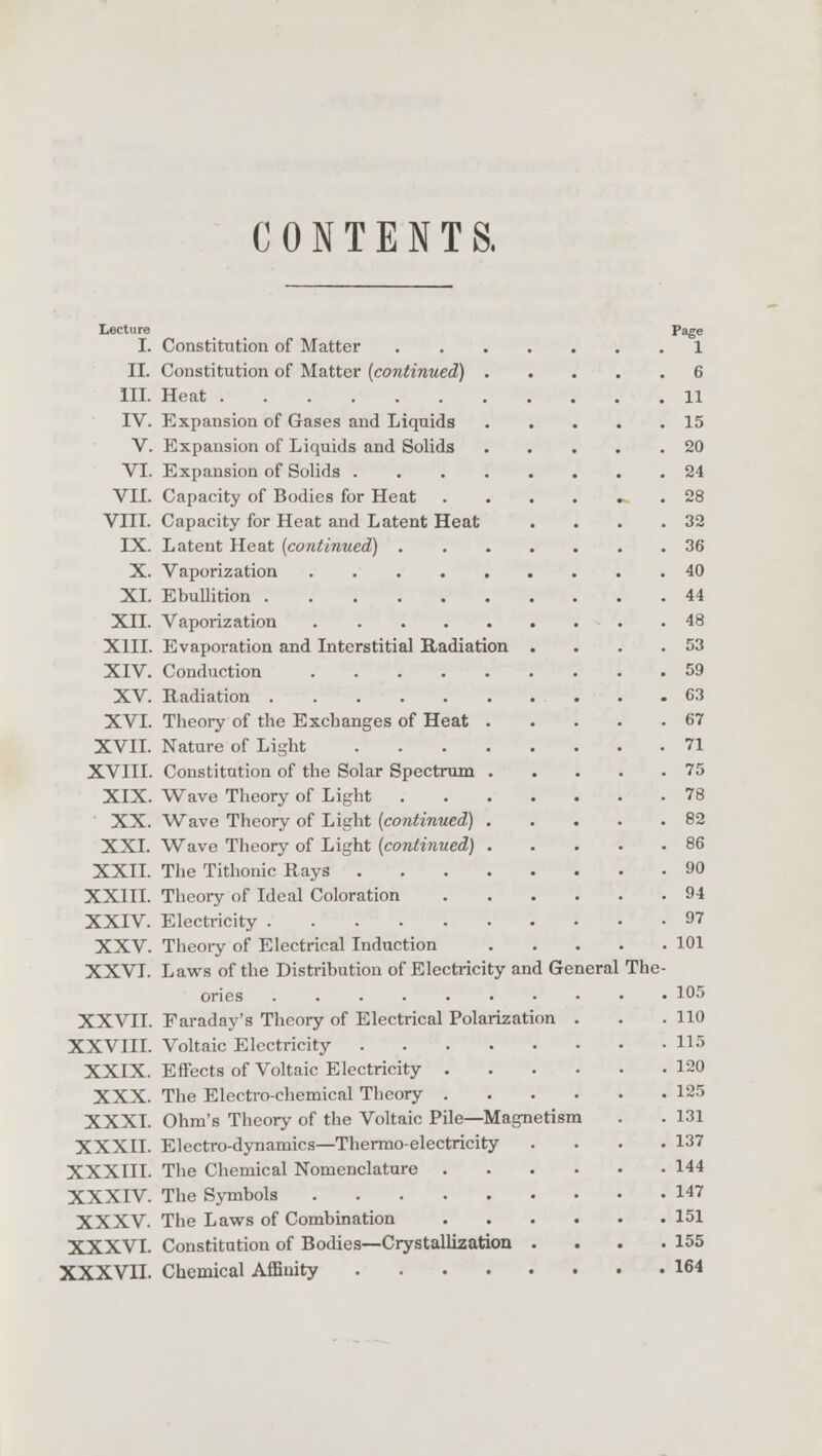 CONTENTS, Lecture Page I. Constitution of Matter 1 II. Constitution of Matter (continued) 6 III. Heat 11 IV. Expansion of Gases and Liquids 15 V. Expansion of Liquids and Solids 20 VI. Expansion of Solids 24 VII. Capacity of Bodies for Heat .28 VIII. Capacity for Heat and Latent Heat . . . .32 IX. Latent Heat (continued) 36 X. Vaporization 40 XL Ebullition 44 XII. Vaporization 48 XIII. Evaporation and Interstitial Radiation . . . .53 XIV. Conduction 59 XV. Radiation . . C3 XVI. Theory of the Exchanges of Heat 67 XVII. Nature of Light 71 XVIII. Constitution of the Solar Spectrum 75 XIX. Wave Theory of Light 78 XX. Wave Theory of Light (continued) 82 XXI. Wave Theory of Light (continued) 86 XXII. The Tithonic Rays 90 XXIII. Theory of Ideal Coloration 94 XXIV. Electricity 97 XXV. Theory of Electrical Induction 101 XXVI. Laws of the Distribution of Electricity and General The- ories 1°5 XXVII. Faraday's Theory of Electrical Polarization . . .110 XXVIII. Voltaic Electricity 115 XXIX. Effects of Voltaic Electricity 120 XXX. The Electro-chemical Theory 125 XXXI. Ohm's Theory of the Voltaic Pile—Magnetism . . 131 XXXII. Electro-dynamics—Thermo-electricity . . . .137 XXXIII. The Chemical Nomenclature 144 XXXIV. The Symbols 147 XXXV. The Laws of Combination 151 XXXVI. Constitution of Bodies—Crystallization . . . .155 XXXVII. Chemical Affinity 164