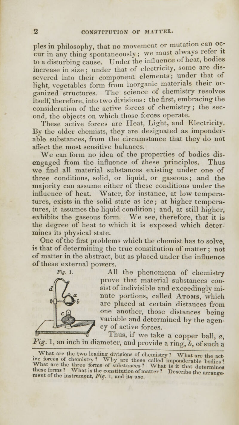 pies in philosophy, that no movement or mutation can oc- cur in any thing spontaneously; we must always refer it to a disturbing cause. Under the influence of heat, bodies increase in size ; under that of electricity, some are dis- severed into their component elements; under that of light, vegetables form from inorganic materials their or- ganized structures. The science of chemistry resolves itself, therefore, into two divisions : the first, embracing the consideration of the active forces of chemistry; the sec- ond, the objects on which those forces operate. These active forces are Heat, Light, and Electricity. By the older chemists, they are designated as imponder- able substances, from the circumstance that they do not affect the most sensitive balances. We can form no idea of the properties of bodies dis- engaged from the influence of these principles. Thus we find all material substances existing under one of three conditions, solid, or liquid, or gaseous; and the majority can assume either of these conditions under the influence of heat. Water, for instance, at low tempera- tures, exists in the solid state as ice; at higher tempera- tures, it assumes the liquid condition ; and, at still higher, exhibits the gaseous form. We see, therefore, that it is the degree of heat to which it is exposed which deter- mines its physical state. One of the first problems which the chemist has to solve, is that of determining the true constitution of matter; not of matter in the abstract, but as placed under the influence of these external powers. All the phenomena of chemistry prove that material substances con- sist of indivisible and exceedingly mi- nute portions, called Atoms, which are placed at certain distances from one another, those distances being variable and determined by the agen- cy of active forces. Thus, if we take a copper ball, a, Fig. 1, an inch in diameter, and provide a ring, b, of such a What are the two leading divisions of chemistry ? What are the act lve forces of chemistry ? Why are these called imponderable bodies ' What are the three forms of substances ? What is it that determines these forms ? What is the constitution of matter ? Describe the arrange,