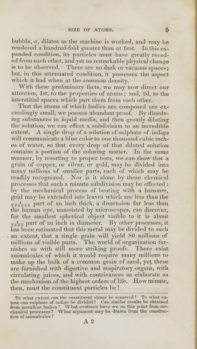 bubble, a, dilates as the machine is worked, and may be rendered a hundred-fold greater than at first. In this ex- panded condition, its particles must have greatly reced- ed from each other, and yet no remarkable physical change is to be observed. There are no dark or vacuous spaces; but, in this attenuated condition, it possesses the aspect which it had when at the common density. With these preliminary facts, we may now direct our attention, 1st, to the properties of atoms; and, 2d, to the interstitial spaces which part them from each other. That the atoms of which bodies are composed are ex- ceedingly small, we possess abundant proof. By dissolv- ing substances in liquid media, and then greatly diluting the solution, we can effect a subdivision to an incredible extent. A single drop of a solution of sulphate of indigo will communicate a blue color to one thousand cubic inch- es of water, so that every drop of that diluted solution contains a portion of the coloring matter. In the same manner, by resorting to proper tests, we can show that a grain of copper, or silver, or gold, may be divided into many millions of smaller parts, each of which may be readily recognized. Nor is it alone by these chemical processes that such a minute subdivision may be effected : by the mechanical process of beating with a hammer, gold may be extended into leaves which are less than the ^oiiVoo Part °f an inch thick, a dimension far less than the human eye, unassisted by microscopes, can discover, for the smallest spherical object visible to it is about 2 oVtt Part °f an inch in diameter. By other processes, it has been estimated that this metal may be divided to such an extent, that a single grain will yield 80 millions of millions of visible parts. The world of organization fur- nishes us with still more striking proofs. There exist animalcules of which it would require many millions to make up the bulk of a common grain of sand, yet these are furnished with digestive and respiratory organs, with circulating juices, and with contrivances as elaborate as the mechanism of the highest orders of life. How minute, then, must the constituent particles be ! To what extent can the constituent atoms be removed ? To what ex- tent can sulphate of indigo be divided ? Can similar results be obtained from metalline bodies ? What evidence have we on this point from me- chanical processes ? What argument may be drawn from the construc- tion of animalcules ? A2