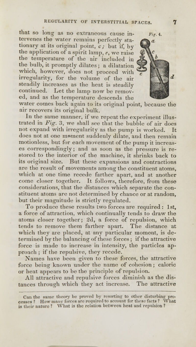 that so long as no extraneous cause in- f tervenes the water remains perfectly sta- tionary at its original point, c; but if, by the application of a spirit lamp, e, we raise the temperature of the air included in the bulb, it promptly dilates ; a dilatation which, however, does not proceed with irregularity, for the volume of the air steadily increases as the heat is steadily continued. Let the lamp now be remov- ed, and as the temperature descends the water comes back again to its original point, because the air recovers its original bulk. In the same manner, if we repeat the experiment illus- trated in Fig. 3, we shall see that the bubble of air does not expand with irregularity as the pump is worked. It does not at one moment suddenly dilate, and then remain motionless, but for each movement of the pump it increas- es correspondingly; and as soon as the pressure is re- stored to the interior of the machine, it shrinks back to its original size. But these expansions and contractions are the result of movements among the constituent atoms, which at one time recede farther apart, and at another come closer together. It follows, therefore, from these considerations, that the distances which separate the con- stituent atoms are not determined by chance or at random, but their magnitude is strictly regulated. To produce these results two forces are required : 1st, a force of attraction, which continually tends to draw the atoms closer together; 2d, a force of repulsion, which tends to remove them farther apart. The distance at which they are placed, at any particular moment, is de- termined by the balancing of these forces ; if the attractive force is made to increase in intensity, the particles ap- proach ; if the repulsive, they recede. Names have been given to these forces, the attractive force being known under the name of cohesion; caloric or heat appears to be the principle of repulsion. All attractive and repulsive forces diminish as the dis- tances through which they act increase. The attractive Can the same theory be proved by resorting to other disturbing- pro- cesses '.' How many forces are required to account for these facts ? What is their nature ? What is the relation between heat and repulsion ?